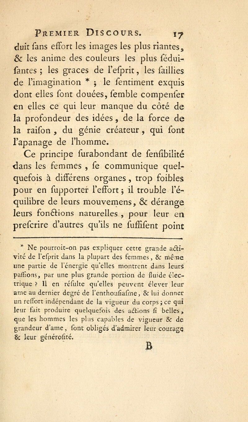 duit fans effort les images les plus riantes^ & les anime des couleurs les plus fédui- fantes ; les grâces de l'efprit, les faillies de l'imagination * ; le fentiment exquis dont elles font douées^ femble compenfer en çUes ce qui leur manque du côté de la profondeur des idées, de la force de la raifon , du génie créateur , qui font l'apanage de l'homme. Ce principe furabondant de fenfibilité dans les femmes , fe communique quel- quefois à différens organes , trop foibles pour en fupporter l'effort \ il trouble l'é- quilibre de leurs mouveniens, & dérange leurs fondlions naturelles , pour leur en prefcrire d'autres qu'ils ne fufEfent point * Ne poarroit-on pas expliquer cette grande adi-' vite de rcfprit dans la plupart des femmes, & rflême une partie de l'énergie qu'elles montrent dans leurs pafTions, par une plus grande portion de fiuîde élec- trique ? Il en réfulte qu'elles peuvent élever leur ame au dernier degré de renthoufiafme, & lui donner un refTort indépendant de la vigueur du corps ; ce qui leur fait produire quelquefois des aérions fî belles, que les hommes les plus capables de vigueur & de grandeur d'ame, font obligés d'admirer leur couragQ Se leur générofité.