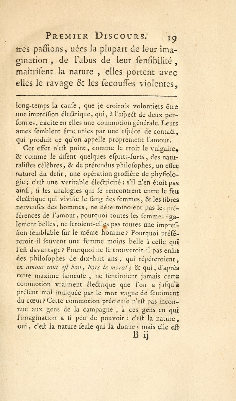 très paffions, nées la plupart de leur ima- gination , de l'abus de leur fenfîbiiité , maîtrifent la nature , elles portent avec elles le ravage & les fecouffes violentes* long-temps la caufe , que je croirois volontiers être «ne impreiTion éledrique, qui, à Vufpe6t de deux per- fonnes, excite en elles une commotion générale. Leurs âmes femblent être unies par une efpèce de contad:, qui produit ce qu'on appelle proprement Tamour. Cet effet n'eft point, comme le croit le vulgaire-,. Sz comme le difent quelques efprits-forts, des natu- raliftes célèbres, & de prétendus philofophes, un effec naturel du defir, une opération groffière de phyiiolo- gie 3 c'eft une véritable éleélricité : s'il n'en étoit pas ainii, il les analogies qui fe rencontrent entre le feu éledrique qui vivihe le fang des femmes, & les fibres nerveufes des hommes, ne décerminoient pas le- ré- férences de l'amour, pourquoi toutes les femmes ga- iement belles, ne feroient-ell^s pas toutes une impreC- iîon femblabie fur le même homme ? Pourquoi préfé- reroit-il fouvent une femme moins belle à celle qui l'eft davantage? Pourquoi ne fe trouveroit-il pas enfin des philofophes de dix-huit ans, qui répéieroient, eji amour tout ejî bon, hors le moral ; & qui, d'après cette maxime fameufe , ne fentiroient jamais cette commotion vraiment éleélriqiie que Ton a jufqu'à préfent mal indiquée par le mot vague de fenriment du cœur? Cette commotion précieuie n'eft pas incon- nue aux gens de la campagne , à ces gens en qui l'imagination a fi peu de pouvoir : c'ell la nature, oui, c'ell la nature feule qui la donne ; mais elle eft Bij