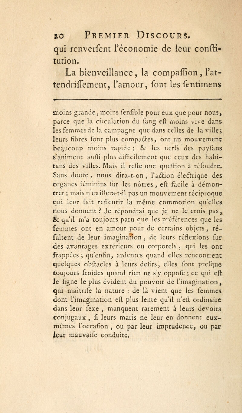 qui renverfent réconomie de leur conftî- tution. La bienveillance, la compaffion, l'at- tendriffement, l'amour, font les fentimens înoins grande, moins fenfîble pour eux que pour nous, parce que la circulation du fang eft moins vive dans les femmes de la campagne que dans celles de la ville; leurs fibres lont plus compaâ;es, ont un mouvement beaucoup moins rapide 5 & les nerfs des payfans s'animent auffi plus difficilemiCnt que ceux des habi- tans des villes. Mais il refte une queftion à rcfoudre. Sans doute , nous dira-t-on , Talion é'.edrique des organes féminins fur les nôtres, eft facile à démon- trer 3 mais n'exiOera-t-il pas un mouvement réciproque qui leur fait reffentir la m.ême commotion quelles nous donnent ? Je répondrai que je ne le crois pas, éc qu'il m'a toujours paru que les préférences que les femmes ont en amour pour de certains objets, ré- fultent de leur imaginanon , de leurs réflexions fur des avantages extérieurs ou corporels , qui les ont frappées 5 qu'enfin, ardentes quand elles rencontrent quelques obilacles à leurs defirs, elles font prefque toujours froides quand rien ne s'y oppofe 5 ce qui eft le figne le plus évident du pouvoir de l'imagination, qui maîtrife la nature : de là vient que les femmes dont l'imagination eft plus lente qu'il n'eft ordinaire dans leur fexe , manquent rarement à leurs devoirs conjugaux , fi leurs maris ne leur en donnent eux- mêmes Toccafion , ou par leur imprudence^ ou par ieur mauvaife conduite.