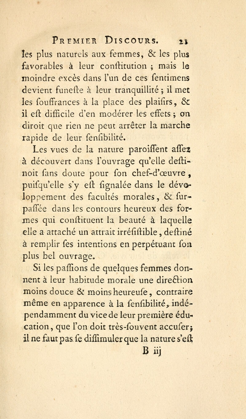 les plus naturels aux femmes, & les plus favorables à leur conrtitution ; mais le moindre excès dans l'un de ces fentimens devient funefte à leur tranquillité ; il met les fouffrances à la place des plaifirs, & il eft difficile d'en modérer les effets ^ an diroit que rien ne peut arrêter la marche rapide de leur fenfibilité. Les vues de la nature paroilTent afTe^ à découvert dans l'ouvrage qu'elle defïi- iioit fans doute pour fon chef-d'œuvre , puifqu'elle s'y e11 fignalée dans le dévor loppement des facultés morales, & fur- paiTée dans les contours heureux des for- mes qui conilituent la beauté à laquelle elle a attaché un attrait irréfilHble, deftiné à remplir fes intentions en perpétuant fou plus bel ouvrage» Si les paffions de quelques femmes don- nent à leur habitude morale une direftion moins douce & moins heureufe, contraire même en apparence à la fenfibilité, indé- pendamment du vice de leur première édu- cation, que l'on doit très-fouvent accuferj il ne faut pas fe diffirauler que la nature s'eft B iij