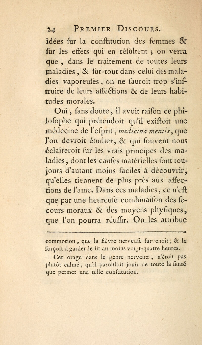 idées fur la conftitution des femmes & fur les effets qui en réfultent ; on verra que , dans le traitement de toutes leurs maladies , & fur-tout dans celui des mala- dies vaporeufes, on ne fauroit ^rop s'inf- truire de leurs affeétions & de leurs habi- tudes morales. Oui, fans doute, il avoit raifon ce phî- lofophe qui prétendoit qu'il exiftoit une médecine de Fefprit, medicina mentis^ que l'on devroit étudier, & qui fouvent nous éclaireroit lur les vrais principes des ma- ladies, dont les caufes matérielles font tou- jours d'autant moins faciles à découvrir, qu'elles tiennent de plus près aux affec- tions de l'ame. Dans ces maladies, ce n'eft que par une heureufe combinaifon des fe- cours moraux & des moyens phyfiques, que l'on pourra réuffir. On les attribue >■> , . » ,1.111 , I , I   .  ' <iim commotion, que la ficvre nerveufe fur'enoit, & le forçoit à garder le lit au moins vln^t-quatre heures. Cet orage dans le genre nerveux , n'étoit pas plutôt calmé, qu'il paroiffoit jouir de toute la fanté <^ue permet une telle confUtution,