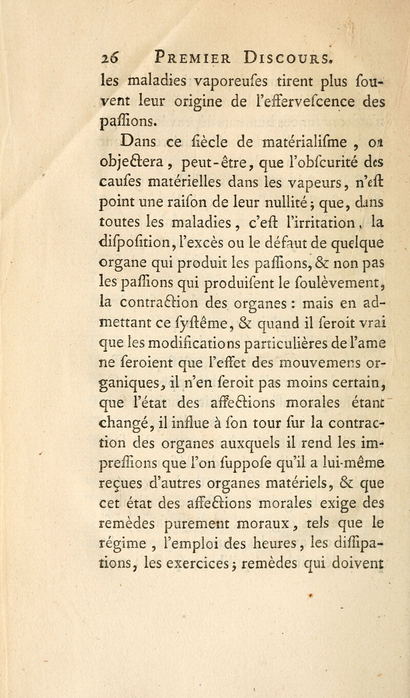 les maladies vaporeufes tirent plus fou- vent leur origine de l'efFervefcence des paffions. Dans ce fiècle de matérialifme , on objeftera, peut-être, que robfcurité des caufes matérielles dans les vapeurs, n'efl: point une raifon de leur nullité j que, dans toutes les maladies, c'efl: Tirritation, la difpofition, l'excès ou le défaut de quelque organe qui produit les paffions, & non pas les paffions qui produifent le foulèvement, la contraftion des organes : mais en ad- mettant ce fyftême, & quand il feroit vrai que les modifications particulières de Famé ne feroient que l'effet des mouvemens or- ganiques, il n'en feroit pas moins certain, que l'état des affections morales étant changé, il influe à fon tour fur la contrac- tion des organes auxquels il rend les im- preffions que l'on fuppofe qu'il a lui-même reçues d'autres organes matériels, & que cet état des afFeftions morales exige des remèdes purement moraux, tels que le régime , l'emploi des heures, les diffipa- tions, les exercices j remèdes qui doivent