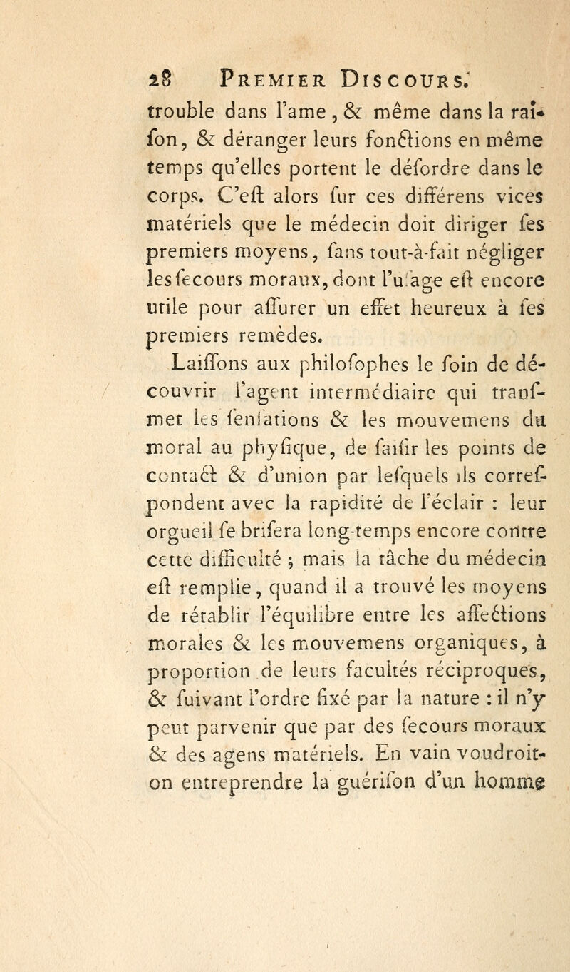 trouble dans l'ame , & même dans la raî* fon, & déranger leurs fonélions en même temps qu'elles portent le défordre dans le corps. C'eft alors fur ces différens vices matériels que le médecin doit diriger fes premiers moyens, fans tout-à-fait négliger lesfecours moraux, dont l'ulage eft encore utile pour affurer un effet heureux à fes premiers remèdes. Laiffons aux philofophes le foin de dé- couvrir Tagent miermcdiaire qui tranf- met les fénlations & les mouvemens du moral au phyfique, de faiiir les pomrs de ccntaâ: & d'union par lefquels ils corret pondent avec la rapidité de l'éclair : leur orgueil fe bnfera long-temps encore contre cette difficulté ; mais la tâche du médecin efl: remplie, quand il a trouvé les moyens de rétablir l'équilibre entre les affections morales & les miouvemens organiques, à proportion de leurs facultés réciproques, & fuivant l'ordre fixé par la nature : il n'y peut parvenir que par des fecours moraux & des agens matériels. En vain voudroit- on entreprendre la guérifon d'un homme