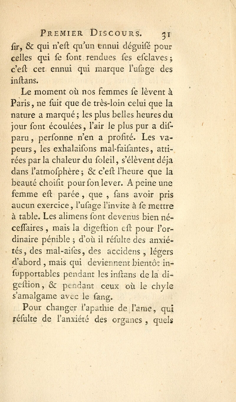 fir, & qui n'efl: qu'Hun ennui déguifé pour celles qui fe font rendues fes efclaves; ceû cet. ennui qui marque Fufage des inftans. Le moment où nos femmes fe lèvent à Paris 5 ne fuit que de très-loin celui que la nature a marqué ; les plus belles heures du jour font écoulées, l'air le plus pur a dif- paru, perfonne n'en a profité. Les va- peurs 5 les exhalaifons mal-faifantes, atti- rées par la chaleur du foleil, s'élèvent déjà dans l'atmofphère j & c'eft l'heure que la beauté choiiît pour fon lever. A peine une femme eft parée, que , fans avoir pris aucun exercice, l'ufage Finvite à fe mettre à table. Les alimens font devenus bien né- cefTaires, mais la digeftion eft pour l'or- dinaire pénible j d'où il réfulte des anxié- tés, des mal-aifes, des accidens , légers d'abord , mais qui deviennent bientôt in- fupportables pendant les initans de la di- geftion, & pendant ceux où le chyle s'amalgame avec le fang. Pour changer Fapathie de l'âme, qui réfulte de Fanxiété des organes , quels