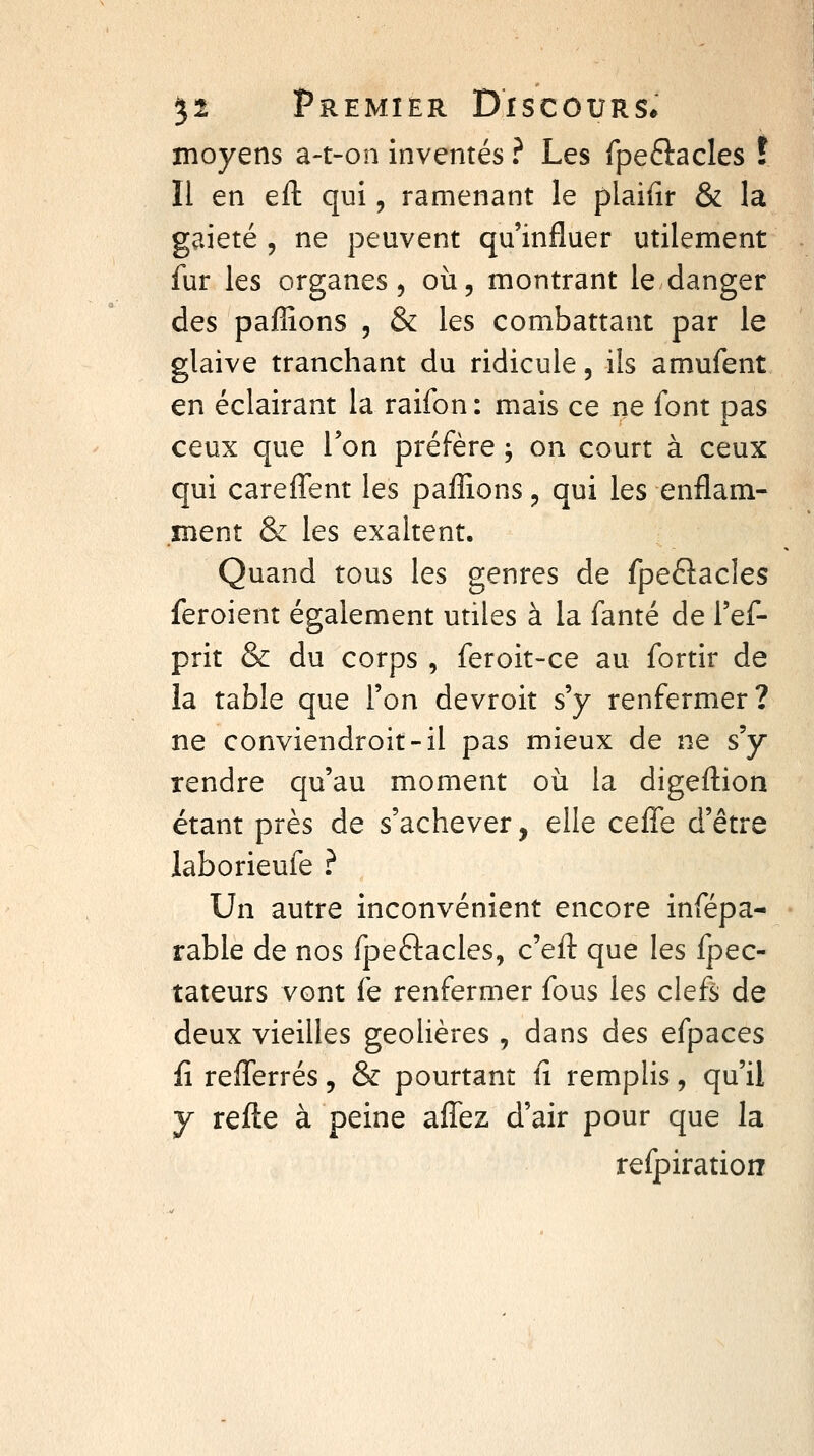 moyens a-t-on inventés ? Les fpeftacles î Il en eft qui, ramenant le plaifir & la gaieté , ne peuvent qu'influer utilement fur les organes 5 où, montrant le danger des paflîons , & les combattant par le glaive tranchant du ridicule, ils amufent en éclairant la raifon: mais ce ne font pas ceux que l'on préfère ; on court à ceux qui carelTent les paffions, qui les enflam- înent & les exaltent. Quand tous les genres de fpeftacles feroient également utiles à la fanté de l'ef- prit & du corps , feroit-ce au fortir de la table que l'on devroit s'y renfermer? ne conviendroit-il pas mieux de ne s'y rendre qu'au moment où la digeflion étant près de s'achever, elle cefle d'être laborieufe ? Un autre inconvénient encore infépa- rable de nos fpeftacles, c'eft que les fpec- tateurs vont fe renfermer fous les clefs de deux vieilles geôlières , dans des efpaces fi reflerrés, & pourtant lî remplis, qu'il y relie à peine afîez d'air pour que la reipiration