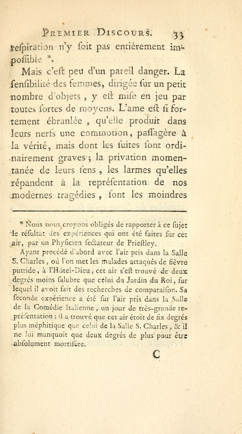 l'efpiratiorinV foit pas entièrement im« pofîibie ^^ Mais c'eft peu d'un pareil danger. La fenfîbilké des femmes, dirigée fur un petit nombre d'objets , y eA mife en jeu par toutes fortes de moyens. L'ame eft iî for-^ tement ébranlée ^ qu'elle produit dans leurs nerfs une commotion, paffagère à la vérité 9 mais dont les fuites font ordi- nairement graves 5 la privation momen- tanée de leurs fens , les larmes qu'elles répandent à la repréfentation de nos modernes tragédies , iont les moindres ^ Nous nous croyons obligés de rapporter à ce fujet le réfultdt des expériences qui ont été faites flir cet air, par un Phyficien fedateur de Prieftley. Ayant procédé d'abord avec Tair pris dans la Salle S. Charles , ou l'on met les îtialades attaqués de fièvre putride, à rHcrtei-Dieu, cet air s'eft trouvé de deux degrés moins falubre que celui du Jardin du Roi, fur lequel il avoit fait des recherches de coraparaifon. Sa féconde expérience a été fur fair pris dans la Salle de la Comédie Italienne, un jour de très-grande re- préfentation > il a trouvé que cet air étoit de lîx degrés plus méphitique que ce'ui de la Salie S. Charles, & il ne lui manquoit que deux degrés de plus pour êtjre abfolument mortifère.