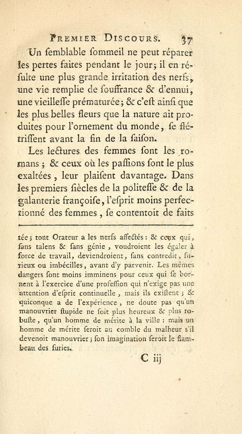 Un femblable fommeil ne peut réparer les pertes faites pendant le jour^ il en re- faite une plus grande irritation des nerfs ^ une vie remplie de fouffrance & d'ennui, une vieillefTe prématurée, & c'eft ainfi que les plus belles fleurs que la nature ait pro- duites pour l'ornement du monde, fe flé- triflent avant la fin de la faifon. Les leflures des femmes font les ro- mans 5 & ceux où les paflions font le plus exaltées , leur plaifent davantage. Dans les premiers fiècles de la politeiTe & de la galanterie françoife, l'efprit moins perfec- tionné des femmes, fe contentoit de faits »i ' ■ I .. . . 'I .. I m • I i-iil téej tout Orateur a les nerfs affeilés : & ce^x qui;> fans talens & fans génie , voudroient les égaler à force de travail, deviendroient, fans contredit^ fu* îieux ou imbécilles, avant dy parvenir. Les mêmes dangers font moins imminens pour ceux qui Û. bor- nent à Texercice d'une prorefTion qui n'exige pas une attention d'elprit continuelle , mais ils exiilent 5 & quiconque a de l'expérience , ne doute pas qu'un manouvricr ftupide ne fcit plus heureux & plus ro- bufte , qu'un homme de mérite à la ville : mais un homme de mérite feroit au comble du malheur s'il devenoit manouvrier j Ton imagination feroit le fiam« beau des furies., ■ € iij