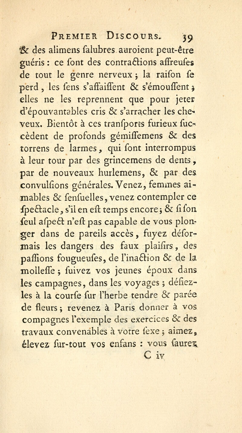 *8c des alimens falubres a^roient peut-être guéris : ce font des contrarions affreufes de tout le genre nerveux j la raifon fe perd 5 les fens s'aftaiffent & ç'émouffent ^ elles ne les reprennent que pour jeter d'épouvantables cris & s'arracher les che-* veux. Bientôt à ces tranfporîs furieux fuc-^ cèdent de profonds gémifTemens & des torrens de larmes ^ qui font interrompus à leur tour par des grincemens de dents, par de nouveaux hurlemens, & par des convulfions générales. Venez, femmes ai- mables & fenfuelles, venez contempler ce fpeftacle^ s'il en eft temps encore 5 & fîfon feul afpeft n'eft pas capable de vous plon- ger dans de pareils accès, fuyez défor- îîiais les dangers des faux plaifîrs ^ des pafRons fougueufes, de Finaftion & de la ïnoUefTe -, fuivez vos jeunes époux dans les campagnes, dans les voyages ; défiez- les à la courfe fur l'herbe tendre & parée de fleurs; revenez à Paris donner à vos compagnes l'exemple des exercices & des travaux convenables à votre fexe , aimez » élevez fur-tout vos enfans : vous faureiL