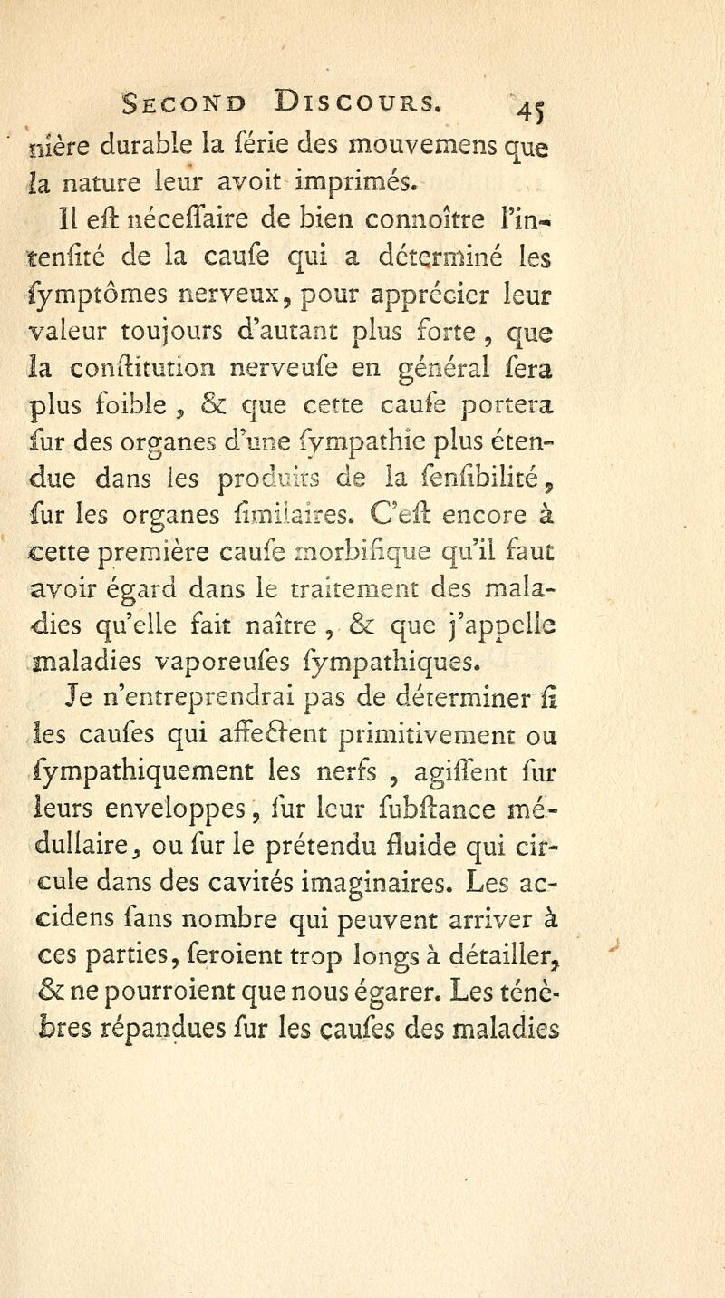 ïiîère durable la férié des mouvemens que îa nature leur avoit imprimés. Il eft néceflaire de bien connoître Tin-» tenfité de la caufe qui a déterminé les fymptômes nerveux ^ pour apprécier leur valeur toujours d'autant plus forte , que îa conftitution nerveufe en général fera plus foible 5, & que cette caufe portera fur des organes d'une fympathie plus éten- due dans les produits de la feniibilité 5 fur les organes fimilaires. Oeft encore à cette première caufe morbilique qu'il faut avoir égard dans le traitement des mala- dies qu'elle fait naître , & que j'appelle maladies vaporeufes fympathiques« Je n'entreprendrai pas de déterminer û les caufes qui affefl-ent primitivement ou fympathiquement les nerfs , agiffent fur leurs enveloppes 5 fur leur fubftance mé- dullaire^ ou fur le prétendu fluide qui cir- cule dans des cavités imaginaires. Les ac- cidens fans nombre qui peuvent arriver à ces parties, feroient trop longs à détailler, & ne pourroient que nous égarer. Les ténè- bres répandues fur les caufes des maladies