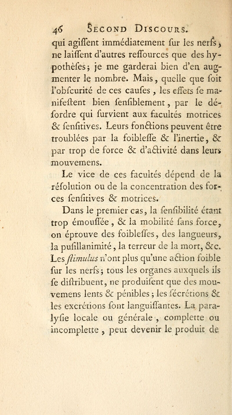 qui agiffent immédiatement fur les nerfs > ne laiffent d'autres reffources que des hy- pothèfesj je me garderai bien d'en aug- menter le nombre. Mais, quelle que foit l'obfcurité de ces caufes , les effets fe ma- nifeftent bien fenfiblement, par le dé^. fordre qui furvient aux facultés motrices & fenfîtives. Leurs fondions peuvent être troublées par la foibieffe & l'inertie, & par trop de force & d'aftivité dans leurs mouvemens. Le vice de ces facultés dépend de la réfolution ou de la concentration des for* ces fenfîtives & motrices. Dans le premier cas, la fenlibilité étant trop émouffée, & la mobilité fans force, on éprouve des fûibleffes, des langueurs, la pulillanimité, la terreur de la mort, &c. hesjl'imidus n'ont plus qu'une aftion foible fur les nerfs j tous les organes auxquels ils fe diftribuent, ne produifent que des mou- vemens lents & pénibles ; les fécrétions &L les excrétions font languifTantes. La para- lyfie locale ou générale , complette ou incomplette , peut devenir le produit de