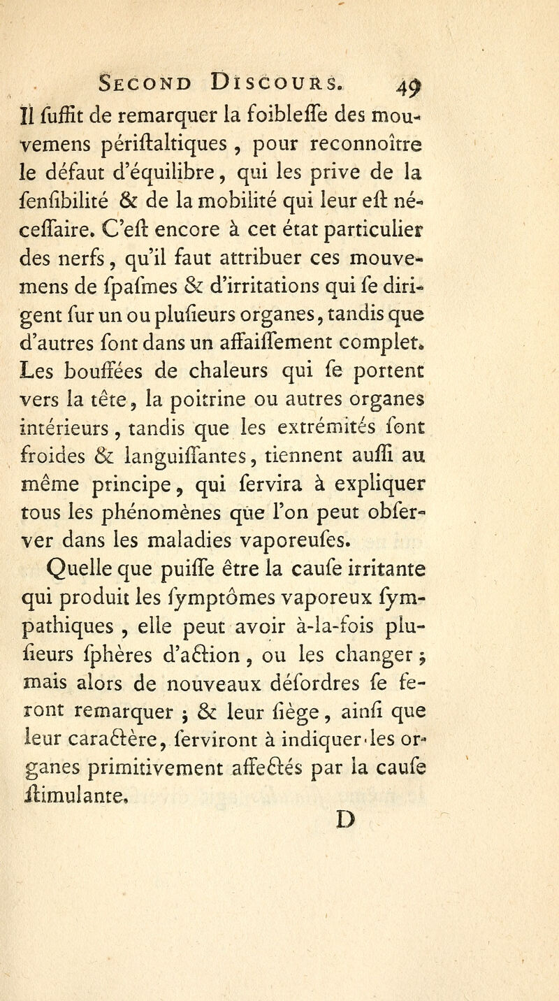 II fuffit de remarquer la foibleffe des mou- vemens périftaltiques , pour reconnoître le défaut d'équilibre, qui les prive de la fenfibilité & de la mobilité qui leur eft né- ceffaire. C'eft encore à cet état particulier des nerfs, qu'il faut attribuer ces mouve* mens de fpafmes & d'irritations qui fe diri- gent fur un ou plufîeurs organes, tandis que d'autres font dans un affaifTement complet* Les bouffées de chaleurs qui fe portent vers la tête, la poitrine ou autres organes intérieurs 5 tandis que les extrémités font froides & languiffantes, tiennent auffi au même principe, qui fervira à expliquer tous les phénomènes que l'on peut obfer-- ver dans les maladies vaporeufes. Quelle que puiiTe être la caufe irritante qui produit les fymptômes vaporeux fym- pathiques , elle peut avoir à-la-fois plu- fieurs fphères d'aélion, ou les changer j mais alors de nouveaux défordres fe fe- ront remarquer j & leur liège, ainfi que leur caraftère, ferviront à indiquer-les or- ganes primitivement affeftés par la caufe ilimulante, D