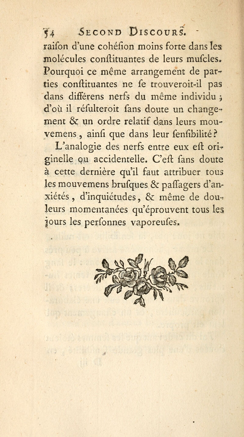 raifon d'une cohéiîon moins forte dans let rnolécules conilkuantes de leurs mufcles* Pourquoi ce même arrangement de par-* ties conftituantes ne fe trouveroit-il pas dans diflférens nerfs du même individu ^ d'où il réfulteroit fans doute un change-^ ment & un ordre relatif dans leurs mou- yemens, ainfi que dans leur fenfibilité ? L^'analogie des nerfs entre eux efl: ori^ ginelle pu accidentelle, C'eft fans doute à cette dernière qu'il faut attribuer tous les mouvemens brufques & paffagers d'an- xiétés , d'inquiétudes j & même de dou^. leurs momentanées qu'éprouvent tous les purs les perfonnes vaporeufes.