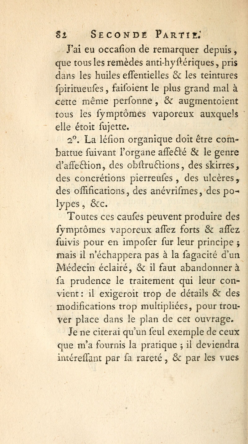 J'ai eu occafîon de remarquer depuis, que tous les remèdes anti-hyftériques, pris dans les huiles effentielles & les teintures fpiritueufes, faifoient le plus grand mal à cette même perfonne , & augmentoient tous les fymptômes vaporeux auxquels elle étoit lujette, 2^. La léfion organique doit être com- battue fuivant l'organe affefté & le genre d'affeftion, des obftruftions, des skirres> des concrétions pierreufes , des ulcères y des offifications 3 des anévrifmes, des po-» lypes, &c. Toutes ces caufes peuvent produire des fymptômes vaporeux aflez forts & affez fuivis pour en impofer fur leur principe ; mais il n'échappera pas à la fagacité d'un Médecin éclairé^ & il faut abandonnera fa prudence le traitement qui leur con- vient: il exigeroit trop de détails & des modifications trop multipliées, pour trou- ver place dans le plan de cet ouvrage* Je ne citerai qu'un feul exemple de ceux que m'a fournis la pratique j il deviendra intérelTant par fa rareté, & par les vues