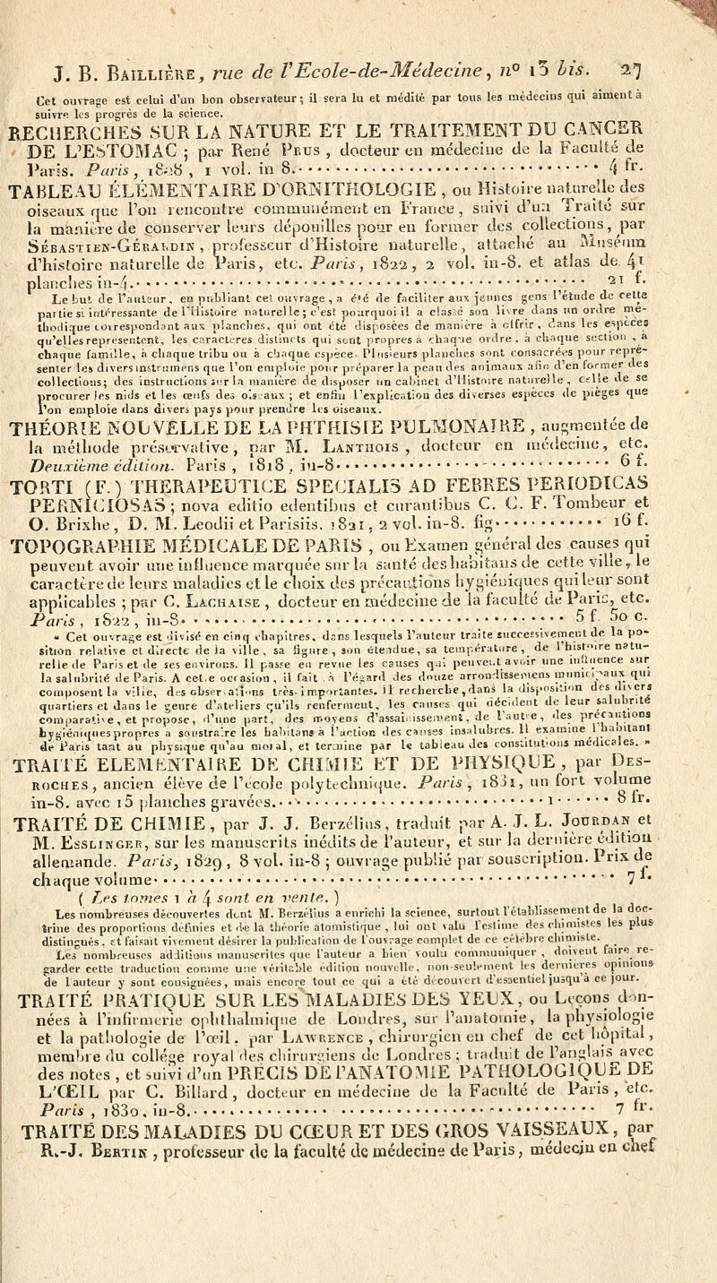 Cet ouvrage est celui d'un bon observateur ; il sera lu et médité par tous les médecins qui aiment à suivre les progrès de la science. BECllERCHES SUR LA NATURE ET LE TRAITEMENT DU CANCER DE L'ESTOMAC ; par René Pp.us , docteur en médecine de la Faculté de l^aris. Paris, ï&V;8 , i vol. in 8. ♦ 4 «•'• TABLEAU ÉLÉMENTAIRE D^ORNITKOLOGÏE , ou Histoire naturelle des oiseaux que Von iencontre couimunément en France, suivi d'un Traite sur la manière de conserver leurs dépouilles pour en former des collections, par Sébastien-Gérakdin , professeur d'Histoire naturelle, attaché au Muséum d'histoire naturelle de Paris, etc. Paris, 1822, 2 vol. in-8. et atlas de. 41 planches in-4. '• • ^; ' ' ^^ *• Le but. de t'auLsur, en niibliant cel ouvrage , a é'c rie faciliter aux jeunes gens l'étude de cette par lie si intéressante de riiistoire naturelle ; c'est pourquoi il a classé son livre dans jm ordre nie- tbodique coirespoadant aux planches, qui ont été disposées de manière à otfrir, dans les espcces qu'elles représentent, les caractères distincts qui sont propres à chaq-ie ordre, à chaque sccUon , a chaque famille, à chaque tribu ou à c'jnque espèce. Pleisieurs planches sont cons.ncré<?s pour repré- senter le» divers instrumens qu« l'on emploie pour préparer la peau des animaux anr, d'en former des collections; des instructions îit la manière de disposer un cahinet d'Histoire naturelle, cslîe de se procurer les nids et les œufs des o'.s'aux ; et entiu l'expllcalion des diverses espèces de pièges que Ton emploie dans divers pays pour prendre les oiseaux. THÉORIE NOUVELLE DE LAPHTHISIE PULMONAIHE , augmentée de la méthode prés'-ïvative, par M. Lanthois , docteur en médecmc, etc. Deuriime édition. Paris , x8i8 . in-S» • • '■  *• TORTI (F.) THERAPEUTICE SPECIALI3 AD FEBRES PERIODÏCAS PEfiNlCIOSAS; nova editio edentibus et curantibus C. C. F. Tombeur et G. Brixhe , D. M, Leodii et Parisiis. 1821. 2 vol. in-8. fig ï6 f- TOPOGRAPHIE MÉDICALE DE PARIS , ou Examen général des causes qui peuvent avoir une influence marquée sur la santé deshabitaus de cette viue, le caractère de lesirs maladies et le choix des précautions hygiéniques qui leur sont applicables ; par C, Lachaise , docteur en médecine .de la faculté de Parie, etc. Paris , i82-2 , in-8 • 5 f 5o c. « Cet ouvrage est divisé en cinq ihapitres, àsns lesquels l'auteur traite successivement de, la po- sition relative el directe de Ja ville, sa ligure, son étendue, sa température ,_ de l'hist'Mre natu- relle de Paris et de ses environs. Il pas.'^e en revue les causes q.i. peuvei.t av(,ir une influence sur lasahiîjrilé de Paris. A ce-t.e ocrasion, il fait ,h l'é-ard des douze arrondlsseiMcns inunicoaux qui composent la vilîe, des obser-arlms l.-és-importantes. 11 recherche,dans la disposition des divers quartiers et dans le genre d'ateliers qu'ils renferincut, les causes qui déc.deot de leur salubrité comjiarative, et propose, d'une parî, des moyens d'assaiiiîsseaienî, de Taufe, des pr<?c.ii;tions hygiéniques propres a souslra're les habilans à l'àctioE des causes insj.lubres. Il exammel habitant de Paris laat au phvsique qu'au moi al, et teraiine par l« tabieau des constilufoiis médicales. » TRAITÉ ELEMENTAIRE DE CHIMIE ET DE PHYSIQUE, par Des- ROCHES, ancien élève de Tccoîe polytechnique. Paris, i83i, un fort volutne in-8. avec 15 planches gravées. • • • i *^ ^^* TRAITÉ DE CHIMIE, par J. J. Berzélius, traduit par A. J. L. Jourdan et M. EssLiNGER, sur les manuscrits inédits de l'auteur, et sur la dernière éditiou allemande. Paris, 1829 , 8 vol. in-8 ; ouvrage publié par souscription. Prix de chaque volume • '■ ' 7 *• ( Lfs tomes 1^4 sont en vente. ) Les nombreuses découvertes dont M. Berzélius a enrichi la science, surtout l'établissement de la doc- trine des proportions définies et rl-e la théorie atomistique , lui ont valu l'estime des chimistes les plus distingués, st fa!.=ait vivement désirer la publication de l'ouvi-age complet de ce célèbre ciiimiste. _ Les nombreuses additions manuscrites que l'auteur a bien voulu communiquer , doivent faire re- garder cette traduction conmie une véiitable édition nouvelle, non-seulement les dernières opinions de 1 auteur y sont con.siguées, mais encore tout ce qui a été découvert d'essentiel jusqu'à ce jour. TRAITÉ PRATIQUE SUR LES MALADIES DES lEUX, ou Leçons don- nées à ruifirmcrie ophthalmiqiie de Londres, sur i'anatomie, la physiologie is avec DE L'CËIL par C. BiUard , docteur eu médecine de la Faculté de Paris , etc. Paris , i83o , iu-8. 7 fr- TRAITÉ DES MALADIES DU CŒUR ET DES (iROS VAISSEAUX, par Rw-J, Berïik , professeur de la faculté de médecine de Paçis, médecin en chet