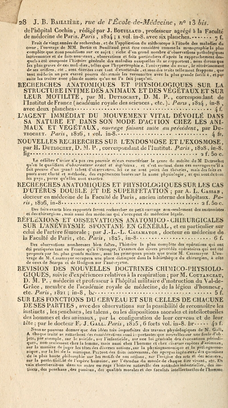 de î'îiôpital Cochin , rédigé par J. Bouillatjd , professeur agrégé à la Faculté de médecine de Paris. Paris , 1824 ; i vol. in-8. avec six planches. • • ^ f. Fruit <le TÎngt années de reclierctes , eî de l'application du sléttoscojie à Tétude des maladies du CfRur , l'ouvrage de IVIIVI. Berlin et BoHiilaud peut être considéré comme la monographie la plus complète que ncius possédions sur ce sujet : riche d'im grand nombre d'observations pathologiques intéressantes et de faits nouveaux , observations et faits particuliers d'après le rapprochement des- quels a été composée l'histoire générale des maladies auxquelles ils se rapportent , n«HS dirons que les plus graves de ces malidies , telles que î'hypertrophie e. Fanévrysme du cœur , le rétrécissement de ses oriJïv'es, etc , sont décrites avec tant d'e'sactitude , et sous des traits tellement frappans , que tout médecin un peu exercé pourra désormais les reconnaître avec la plus grande faciii é. et par suite les traiter avec plus de succès qu'on ne l'a fait jusqu'ici. RECHERCHES ANATOMIQDES ET PHYSIOLOGIQUES SUR LA STRUGTU RE INTIME DES ANIMAUX ET DES VÉGÉTAUX ET SUR LEUR MOTILÎTÉ, par M. Dutrochet, D. M. P., corresponJant de l'Institut de France (académie royale dessciexices , etc. ). Pans , iS'i^ , in-8 , avec deux planches ■ 4 f' L'AGENT IMMÉDIAT DU MOUVEMENT VITAL DÉVOILÉ DANS SA NATURE ET^ DANS SON MODE D'AGI ION CHEZ LES ANI- BIAUX ET VEGETAUX, ouvrage faisant suite au précédent y par Du- TnocHET. Paris , 1826, i vol. in-8. ^ fr. NOUVELLES RECHERCHES SUR L'ENDOSMOSE ET L'EXOSMOSE, par H. DuTROcsET, D. M. P., correspondant de Plastitut. Paris , 1828 , ia-8. fig ' 2 f. 5o c. T,e célèbre Cuvier r-'a pss cru pouvoir m'eux caractériser le genre de mérîte de M Dctrochet qu'en le qualiSant A''ob se valeur exact et ingrnicnx , et c'est surtout dans ces ouvrages cu'îl a fait preuve d'un grand talent d'oLservatiou. Ici ce ne sont point des théories, mais des faits ex posés avec clarté et niéthode, des expériences basées sur la saine physiologie, et qui sont de tons les piys , parce qu'elles sont exactes. RECHERCHES ANATOMIQUES ET PHYSIOLOGIQUES SUR LES CAS D'UTERUS DOUBLE ET DE SUPERFÉTATION ; par A. L. Cassak , docteur en médecine de la Faculté de Paris , ancien interne des hôpitaux. Pa- ris, 1826, in-8 ' 2 f. 5o c. Des falis exacts bien rapporiiîs feront recîiercber ce petit ouvrage non-seulement des analomiste» et des chirurgitns , mais aussi des médecins qui s'ocei;pect de médecine légale. RÉFLEXIONS ET OBSERVATIONS ANATOMICO-CHIRURGICALES SUR L'ANÉVRYSME SPONTANÉ EN GÉNÉRAL , et en particulier sur celui de l'artère fémorale ; par J.-L.-L. Casamator , docteur en médecine de la Faculté de Paris , etc. Paris, 1823, in-8 • • • 6 f. Des observations nombreuses bien faiVs, l'histoire ïa plus complète des opérations qui ont été pratiquées tant en France qu'à l'étranger, l'examen des divers procédés opératoires qui ont été proposés par les plus fjrands maîtres, sont les pri-ncipaus points que traite M. Gasamayor. L'ou- •vrage de M. Casamayor occupera une place distinguée dans la bibliothèqr.e du chirurgien, à côté de ceux de Scarpa et de Hodgson sur l'auéNrysme. REVISION DES NOUVELLES DOCTRINES CHÏMÎCO-FHYSIOLO- GïQUESj suivie d'expériences relatives à la respiration ; par M. Coutakceau, D. M. P. ; médecin et professeur à l'hôpital militaire d'instruction du Val-de- Grâce , membre de l'académie royale de médecine, de la légion d'honneur, etc. Paris, 1821 ; in-8 , bi 5 f. SUR LES FONCTIONS DU CERVEAU ET SUR CELLES DE CHACUNE DE SES PARTIES , avec des observations siu' la possibilité de reconnaître les instincts , les penchans, les talens , cales dispositions morales et intellectuelles des hommes et des animaux, par l^t confiî^uration de leur cerveau et de leur tête ; par le docteur F. J. Gall. Paris , i825 , 6 forts vol. iu-8. br 4^ f- Nous ne pouvons donner que des idées très itriparfaites des travaux phvsîoîogiques de M. Gall* A. chaque traité se rattachent'les consiilérations aussi iniportautes que nouvellessur une foule d'ob ■ jetî, par exemple, sur le suicide, sur l'infanticide, sur une loi j^éuéiale des évacuations périodi- ques, non-seulement chez la femme, mais aussi chez l'homme et chez .livcses espèces d'animaux, sur la manière déjuger les télés des diverses nations,sur la physiogmsnK-nique et la patl.ognoiuo- rique , sur la loi de la mimique. Pai tout des faits intéressans, des aperçus ingénieux, Jfs questions de la plus hante philosophie sur les motifs de nos .ictions , sur l'origiuc des arts et dei science», sur la perlectiijiiité de l'espère humaine, sur l'étendue du monde de chaque éire vivant, etc. liti vain chercberait-on dans un autre ouvrage J'histoire naturelle des a|>litudes industrielles, des ins- tiuctâ,d«s penchans ,<ie.s passions, des qualités raoralej et de.» facultés iniellectuetlesde rhonxme