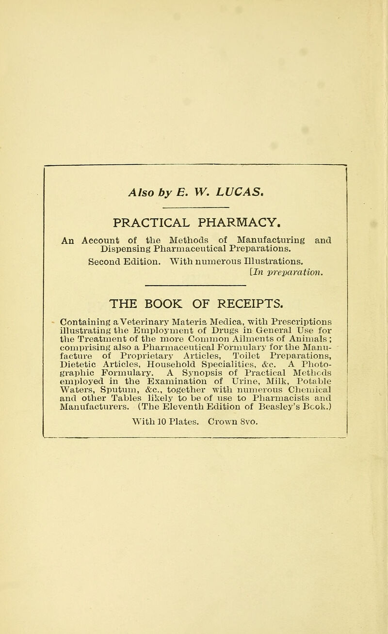 Also by E. W. LUCAS. PRACTICAL PHARMACY. An Account of the Methods of Manufacturing and Dispensing Pharmaceutical Preparations. Second Edition. With numerous Illustrations. [In weixiration. THE BOOK OF RECEIPTS. Containing a Veterinary Materia Medica, with Prescriptions illustrating the Employment of Drugs in General Use for the Treatment of the more Common Ailments of Animals ; compi'ising also a Pharmaceutical Formulary for the Manu- facture of Proprietary Articles, Toilet Preparations, Dietetic Articles, Household Specialities, &c. A Photo- graphic Formulary. A Synopsis of Practical Methods employed in the Examination of Urine, Milk, Potable Waters, Sputum, &c., together with numerous Chemical and other Tables likely to be of use to Pharmacists and Manufacturers. (The Eleventh Edition of Beasley's Book,) With 10 Plates. Crown 8vo.