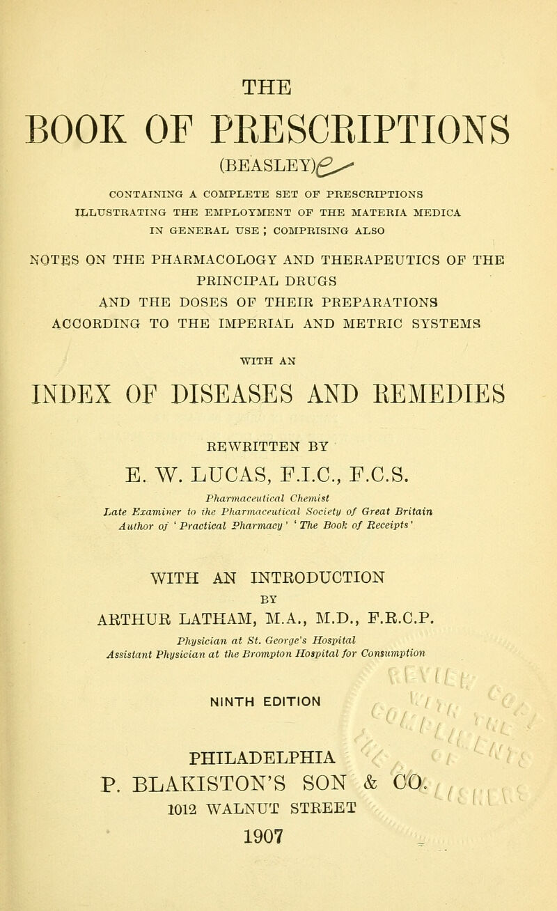 THE BOOK OF PEESCKIPTIONS (BEASLEY)(2x^ COXTATNING A COMPLETE SET OF PRESCKIPTIONS IliliUSTRATING THE EMPLOYMENT OF THE MATERIA MEDICA IN GENERAL USE ; COMPRISING ALSO NOTES ON THE PHARMACOLOGY AND THERAPEUTICS OF THE PRINCIPAL DRUGS AND THE DOSES OF THEIR PREPARATIONS ACCORDING TO THE IMPERIAL AND METRIC SYSTEMS WITH AN INDEX OF DISEASES AND REMEDIES REWRITTEN BY E. W. LUCAS, FJ.C, F.C.S. Pharmaceutical Chemist Late Examiner to the Pharmaceutical Society of Great Britain A uthor of ' Practical Pharmacy ' ' The Book of Receipts' WITH AN INTRODUCTION BY AKTHUE LATHAM, M.A., M.D., F.R.C.P. Physician at St. George's Hospital Assistant Physician at the Brompton Hospital for Consumption NINTH EDITION U / , PHILADELPHIA P. BLAKISTON'S SON & CO, 1012 WALNUT STREET 1907 '^L<