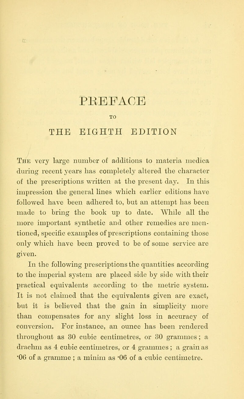 TO THE EIGHTH EDITION The very large number of additions to materia medica during recent years has completely altered the character of the prescriptions written at the present day. In this impression the general lines which earlier editions have followed have been adhered to, but an attempt has been made to brmg the book up to date. While all the more important synthetic and other remedies are men- tioned, specific examples of prescriptions containing those only which have been proved to be of some service are given. In the following prescriptions the quantities according to the imperial system are placed side by side with their practical equivalents according to the metric system. It is not claimed that the equivalents given are exact, but it is believed that the gain in simplicity more than compensates for any slight loss in accuracy of conversion. For instance, an ounce has been rendered throughout as 30 cubic centimetres, or 30 grammes ; a drachm as 4 cubic centimetres, or 4 grammes; a grain as •06 of a gramme ; a minim as '06 of a cubic centimetre.