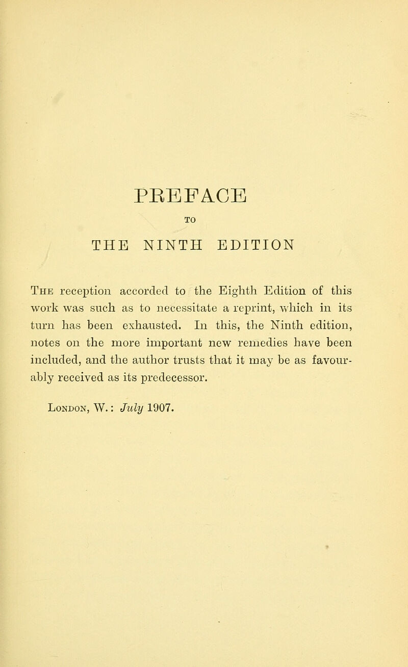 PEEFACB TO THE NINTH EDITION The reception accorded to the Eighth Edition of this work was such as to necessitate a reprint, which in its turn has been exhausted. In this, the Ninth edition, notes on the more important new remedies have been included, and the author trusts that it may be as favour- ably received as its predecessor. London, W. : July 1907.