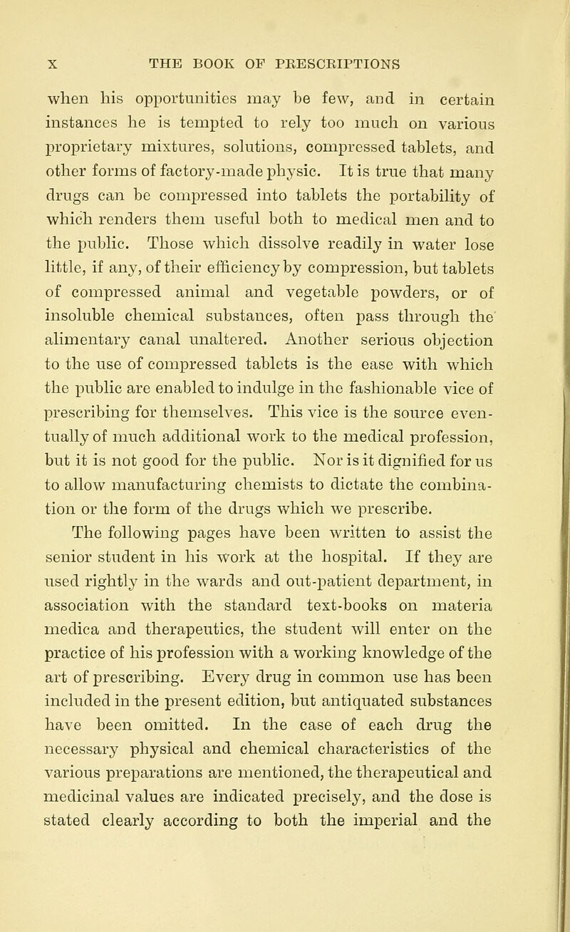 when his opportunities may be few, and in certain instances he is tempted to rely too much on various proprietary mixtures, solutions, compressed tablets, and other forms of factory-made physic. It is true that many drugs can be compressed into tablets the portability of which renders them useful both to medical men and to the public. Those which dissolve readily in water lose little, if any, of their efficiency by compression, but tablets of compressed animal and vegetable powders, or of insoluble chemical substances, often pass through the alimentary canal unaltered. Another serious objection to the use of compressed tablets is the ease with which the public are enabled to indulge in the fashionable vice of prescribing for themselves. This vice is the source even- tually of much additional work to the medical profession, but it is not good for the public. Nor is it dignified for us to allow manufacturing chemists to dictate the combina- tion or the form of the drugs which we prescribe. The following pages have been written to assist the senior student in his work at the hospital. If they are used rightly in the wards and out-patient department, in association with the standard text-books on materia medica and therapeutics, the student will enter on the practice of his profession with a working knowledge of the art of prescribing. Every drug in common use has been included in the present edition, but antiquated substances have been omitted. In the case of each drug the necessary physical and chemical characteristics of the various preparations are mentioned, the therapeutical and medicinal values are indicated precisely, and the dose is stated clearly according to both the imperial and the