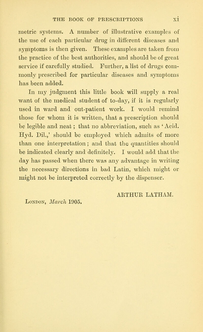 metric systems. A number of illustrative examples of the use of each particular drug in different diseases and symptoms is then given. These examples are taken from the practice of the best authorities, and should be of great service if carefully studied. Further, a list of drugs com- monl}^ prescribed for particular diseases and symptoms has been added. In my judgment this little book will supply a real v/ant of the medical student of to-day, if it is regularly used in ward and out-patient work. I would remind those for whom it is written, that a prescription should be legible and neat; that no abbreviation, such as ' Acid. Hyd. Dil.,' should be employed which admits of more than one interpretation; and that the quantities should be indicated clearly and definitely. I would add that the day has passed when there was any advantage in writing the necessary directions in bad Latin, which might or might not be interpreted correctly by the dispenser. AETHUE LATHAM. London, March 1905.