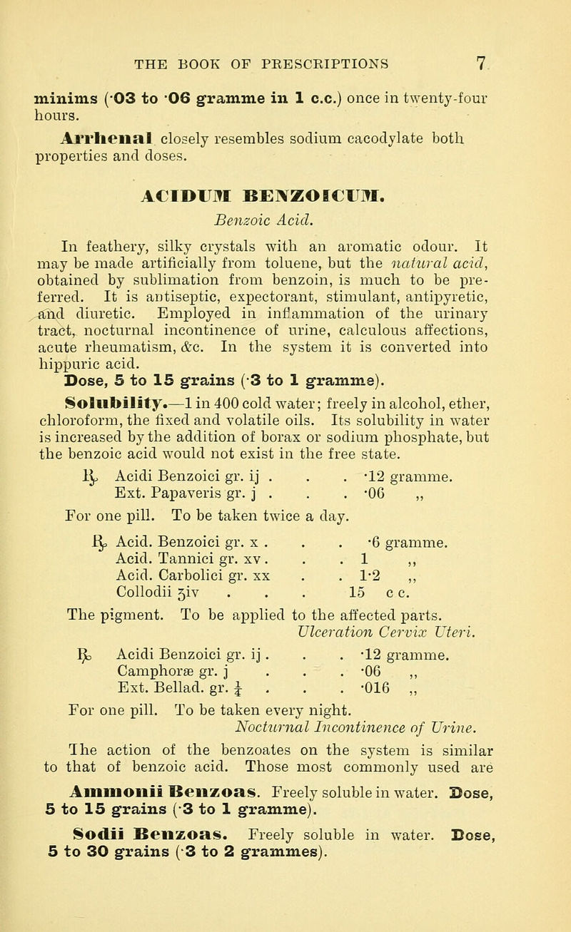 minims (03 to '06 gramm.e in 1 c.c.) once in twenty-four hours. Al'l'lieiial closely resembles sodium cacodylate both properties and doses. ACIDITM BENZOICTM. Benzoic Acid. In feathery, silky crystals with an aromatic odour. It may be made artificially from toluene, but the natural acid, obtained by sublimation from benzoin, is much to be pre- ferred. It is antiseptic, expectorant, stimulant, antipyretic, ^nd diuretic. Employed in infiammation of the urinary tract, nocturnal incontinence of urine, calculous affections, acute rheumatism, &c. In the system it is converted into hippuric acid. Dose, 5 to 15 grains (-3 to 1 gramme). Solubility.—1 in 400 cold water; freely in alcohol, ether, chloroform, the fixed and volatile oils. Its solubility in water is increased by the addition of borax or sodium phosphate, but the benzoic acid would not exist in the free state. 1^ Acidi Benzoic! gr. ij . . . -12 gramme. Ext. Papaveris gr. j . . . -06 „ For one pill. To be taken twice a day. Bp Acid. Benzoici gr. x . . . -6 gramme. Acid. Tannici gr. XV. . .1 ,, Acid. Carbolic! gr. xx . . 1-2 ,, Collodi! 5!v . . . 15 c c. The pigment. To be applied to the affected parts. Vlceration Cervix Uteri. ^ Acidi Benzoici gr. ij. . . -12 gramme. Camphorae gr. j . . . -06 ,, Ext. Bellad. gr. J . . . -016 „ For one pill. To be taken every night. Nocturnal Incontinence of Urine. I he action of the benzoates on the system is similar to that of benzoic acid. Those most commonly used are Ammoilii Beiizoas. Freely soluble in water. Dose, 5 to 15 grains (-3 to 1 gramme). Sodii Beiizoa!^. Freely soluble in water. Dose, 5 to 30 grains (3 to 2 grammes).