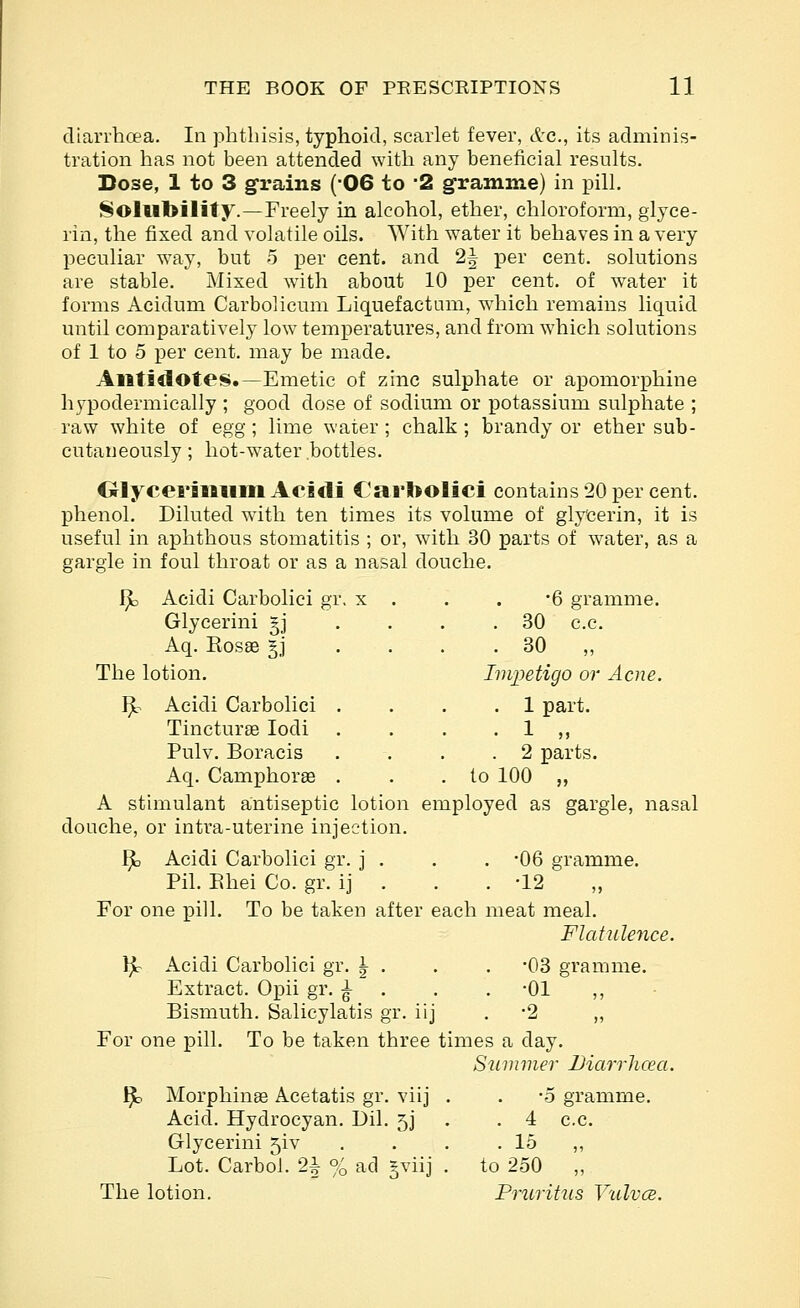 diarrhoea. In phthisis, typhoid, scarlet fever, etc., its adminis- tration has not been attended with any beneficial results. Dose, 1 to 3 grains (06 to -2 gramme) in pill. Sollitoility.—Freely in alcohol, ether, chloroform, glyce- rin, the fixed and volatile oils. With water it behaves in a very peculiar way, but o per cent, and 2^ per cent, solutions are stable. Mixed with about 10 per cent, of water it forms Acidum Carbolicum Liquefactum, which remains liquid until comparatively low temperatures, and from which solutions of 1 to 5 per cent, may be made. Antidotes.—Emetic of zinc sulphate or apomorphine hypodermically ; good dose of sodium or potassium sulphate ; raw white of egg ; lime water ; chalk ; brandy or ether sub- cutaneously ; hot-water bottles. OlyceraMiim Acidi Carbolici contains 20 per cent, phenol. Diluted wdth ten times its volume of glycerin, it is useful in aphthous stomatitis ; or, with 30 parts of water, as a gargle in foul throat or as a nasal douche. I^ Acidi Carbolici gr. x . Glycerini gj Aq. KosEe §j The lotion. •6 gramme. . 30 c.c. . 30 „ Impetigo or Acne H^ Acidi Carbolici . TincturEe lodi . Pulv. Boracis Aq. Camphorae . . 1 part. . . 1 „ . 2 parts. . to 100 „ A stimulant antiseptic lotion employed as gargle, nasal douche, or intra-uterine injection. I^ Acidi Carbolici gr. j . . . -06 gramme. Pil. Ehei Co. gr. ij . . . -12 For one pill. To be taken after each meat meal. Flatulence. \}o Acidi Carbolici gr. \ . . . -03 gramme. Extract. Opii gr. ^ • . . -01 ,, Bismuth. Salicylatis gr. iij . -2 „ For one pill. To be taken three times a day. Slimmer Uiarrhcea. ^ Morphinse Acetatis gr. viij . . -5 gramme. Acid. Hydrocyan. Dil. 5J . .4 c.c. Glycerini 5iv . . . . 15 ,, Lot. Carbol. 2^ % ad gviij . to 250 „ The lotion. Pruritus VuIvcb.