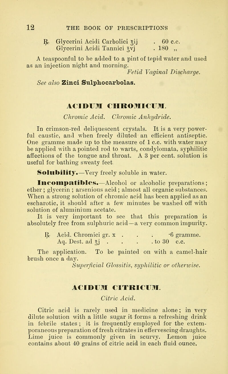 ^ Glycerini Acidi Carbolici §ij . 60 c.c. Glycerini Acidi Tannici §vj . 180 ,, A teaspoonful to be added to a pint of tepid water and used as an injection night and morning. Fetid Vagmal Discharge. See also Zinci Sulphocarbolas. ACIDUM CHROMICUJ^I. Chromic Acid. Chromic Anhydride. In crimson-red deliquescent crystals. It is a very power- ful caustic, and when freely diluted an efficient antiseptic. One gramme made up to the measure of 1 c.c. with water may be applied with a pointed rod to warts, condylomata, syphilitic affections of the tongue and throat. A 3 per cent, solution is useful for bathing sweaty feet Solubility.—Very freely soluble in water. Incompatible^.—Alcohol or alcoholic preparations ; ether ; glycerin ; arsenious acid; almost all organic substances. When a strong solution of chromic acid has been applied as an escharotic, it should after a few minutes be washed off with solution of aluminium acetate. It is very important to see that this preparation is absolutely free from sulphuric acid—a very common impurity. 1^ Acid. Chromici gr. x . . . -6 gramme. Aq. Dest. ad _^j . . . .to 30 c.c. The application. To be painted on with a camel-hair brush once a day. Siq^erficial Glossitis, syphilitic or otherivise. ACIDUM CITRICUM. Citric Acid. Citric acid is rarely used in medicine alone; in very dilute solution with a little sugar it forms a refreshing drink in febrile states ; it is frequently employed for the extem- poraneous preparation of fresh citrates in effervescing draughts. Lime juice is commonly given in scurvy. Lemon juice contains about 40 grains of citric acid in each fluid ounce.