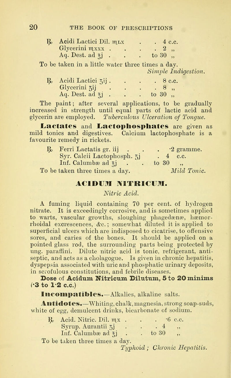 ^ Acidi Lactici Dil. itilx . . 4 c.c. Glycerini irixxx . . . • 2 ,, Aq. Dest. ad §j . . .to 30 „ To be taken in a little water three times a day. Simple Indigestion. ^ Acidi Lactici 5ij . . . .8 c.c. Glycerini 5ij . . . . 8 ,, Aq. Dest. ad gj . . . to 30 ,, The paint; after several applications, to be gradually increased in strength until equal parts of lactic acid and glycerin are employed. Ttiherculous Ulceration of Tongue. I^actateis and Liactoplio^phates are given as mild tonics and digestives. Calcium lactophosphate is a favourite remedy in rickets. Ijb Ferri Lactatis gr. iij . . . 2 gramme. Syr. Calcii Lactophosph. 5J . 4 c.c. Inf. Calumbte ad jj . .to 30 „ To be taken three times a day. Mild Tonic. ACIDUM ]\ITRICUM. Nitric Acid. A fuming liquid containing 70 per cent, of hydrogen nitrate. It is exceedingly corrosive, and is sometimes applied to warts, vascular growths, sloughing phagedgenge, hemor- rhoidal excrescences, &c.; somewhat diluted it is applied to superficial ulcers which are indisposed to cicatrise, to offensive sores, and caries of the bones. It should be applied on a pointed glass rod, the surrounding parts being protected by ung. parafthii. Dilute nitric acid is tonic, refrigerant, anti- septic, and acts as a cliolagogue. Is given in chronic hepatitis, dyspepsia associated with uric and phosphatic urinary deposits, in scrofulous constitutions, and febrile diseases. Dose of Acidtini Nitricum Dilutum, 5 to 20 minims (•3 to 1-2 c.c.) Iiicompatitoles.—Alkalies, alkaline salts. Antidotes.—Whiting, chalk,magnesia, strong soap-suds, white of egg, demulcent drinks, bicarbonate of sodium. Ijto Acid. Nitric. Dil. in,x ... -6 c.c. Syrup. Aurantii 5J . . .4 ,, Inf. Calumbffi ad §j . . to 30 ,, To be taken three times a day. Ty])lioid; Chronic Hepatitis.