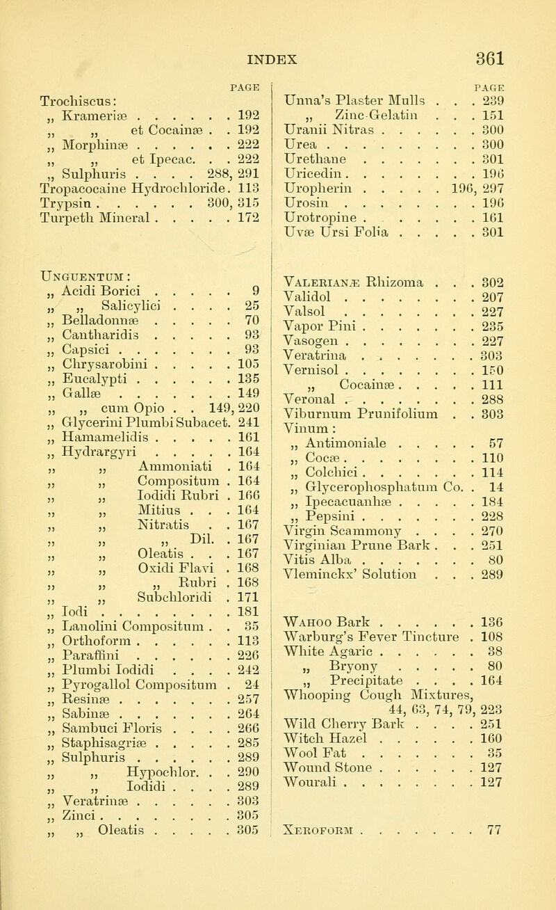 PAGE Trochiscus: Kramerise 192 „ et Cocainae . . 192 Morphmse 222 „ et Ipecac. . . 222 Sulphuris .... 288, 291 Tropacocaine Hydrochloride. 113 Trypsin 300, 315 Turpeth Mineral 172 Unguentum: Acidi Borici 9 „ Salicylic] .... 25 Belladonnae 70 Cantharidia 93 Capsici 93 Chrysarobini 105 Eucalypti 135 Gallffi 149 „ cum Opio . . 149,220 Glyceriiii Plumbi Subacet. 241 Hamamelidis ..... 161 Hydrargyri 104 „ Ammoniati . 1G4 „ Corapositura . 164 „ lodidi Eubri . 166 „ Mitius . . .164 „ Nitratis . . 167 „ „ Dil. . 167 „ Oleatis . . .167 „ Oxidi Plavi . 168 „ „ Eubri . 168 „ Subchloridi . 171 lodi 181 Lanolini Compositum . . 35 Orthoform 113 Paraffini 226 Plumbi lodidi . . . .242 Pyrogallol Compositum . 24 Resinse 257 SabiuEe 264 Sambuci Floris .... 266 Stapbisagrige 285 Sulphuris 289 „ Hypochlor. . . 290 „ lodidi .... 289 Veratrinae 303 Zinci 305 „ Oleatis 305 PAGE Umia's Plaster Mulls . . .239 „ Zinc-Gelatiii . . . 151 Urauii Nitras 300 Urea 300 Urethane 301 Uricedin 196 Uropherin 196, 297 Urosin 196 Urotropine . 161 Uv£e Ursi Folia 301 Valeeian.^ Rliizoma . . . 302 Validol 207 Valsol 227 Vapor Piui 235 Vasogen 227 Veratrina 303 Vernisol 150 „ Cocainae Ill Veronal 288 Viburnum Prunifolium . . 303 Vinum : „ Antimoniale 57 „ Cocas 110 „ Colchici 114 „ Glycerophosphatum Co. . 14 „ Ipecacuanhae 184 ,, Pepsini 228 Virgin Scammony .... 270 Virginian Prune Bark . . . 251 Vitis Alba 80 Vleminckx' Solution . . . 289 Wahoo Bark 136 Warburg's Fever Tincture . 108 White Agaric 38 „ Bryony 80 „ Precipitate .... 164 Whooping Cough Mixtures, 44, 63, 74, 79, 223 Wild Cherry Bark . . . .251 Witch Hazel 160 Wool Fat 35 Wound Stone 127 Wourali 127 Xeroform 77