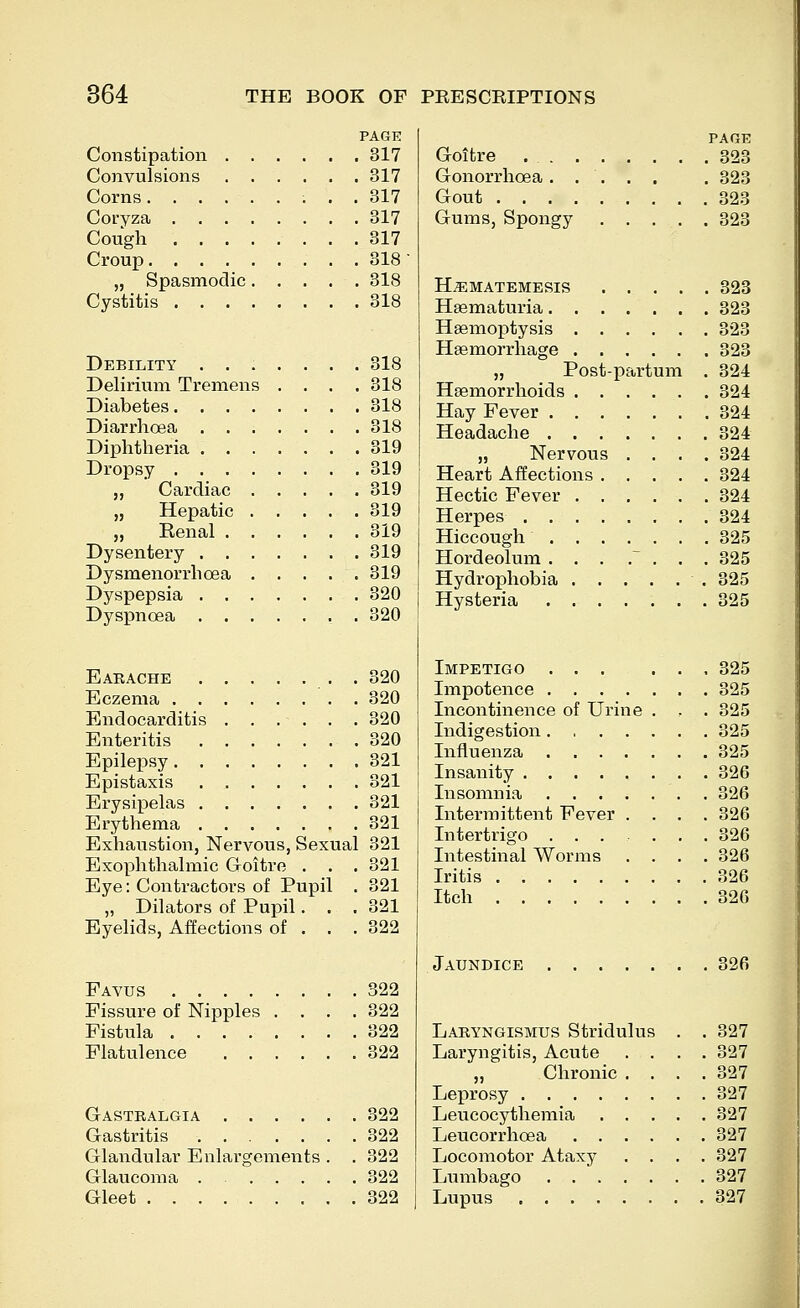 PAGE Constipation 317 Convulsions 317 Corns 317 Coryza 317 Cough 317 Croup 318 „ Spasmodic 318 Cystitis 318 Debility ....... 318 Delirium Tremens .... 318 Diabetes 318 Diarrhoea 318 Diphtheria 319 Dropsy 319 „ Cardiac 319 „ Hepatic 319 „ Eenal 319 Dysentery 319 Dysmenorrhoea 319 Dyspepsia 320 Dysianoea 320 Earache 320 Eczema . 320 Endocarditis 320 Enteritis 320 Epilepsy 321 Epistaxis 321 Erysipelas 321 Erythema 321 Exhaustion, Nervous, Sexual 321 Exophthalmic Groitre . . . 321 Eye: Contractors of Pupil . 321 „ Dilators of Pupil. . .321 Eyelids, Affections of . . . 322 Favus 322 Fissure of Nipples . . . .322 Fistula 322 Flatulence 322 Gastralgia 322 Gastritis 322 Glandular Enlargements . . 322 Glaucoma 322 Gleet 322 page Goitre 323 Gonorrhoea ..... . 323 Gout 323 Gums, Spongy 323 HiEMATEMESIS 323 Hsematuria 323 Haemoptysis 323 Haemorrhage 323 „ Postpartum . 324 Haemorrhoids 324 Hay Fever 324 Headache 324 „ Nervous .... 324 Heart Affections 324 Hectic Fever 324 Herpes 324 Hiccough 325 Hordeolum . . . . . . .325 Hydrophobia 325 Hysteria 325 Impetigo , 325 Impotence 325 Incontinence of Urine . . . 325 Indigestion 325 Influenza 325 Insanity 326 Insomnia 326 Intermittent Fever .... 326 Intertrigo 326 Intestinal Worms . . . .326 Iritis 326 Itch 326 Jaundice . 326 Laryngismus Stridulus . . 327 Laryngitis, Acute .... 327 „ Chronic . . . .327 Leprosy 327 Leucocythemia 327 Leucorrhoea 327 Locomotor Ataxy .... 327 Lumbago 327 Lupus 327