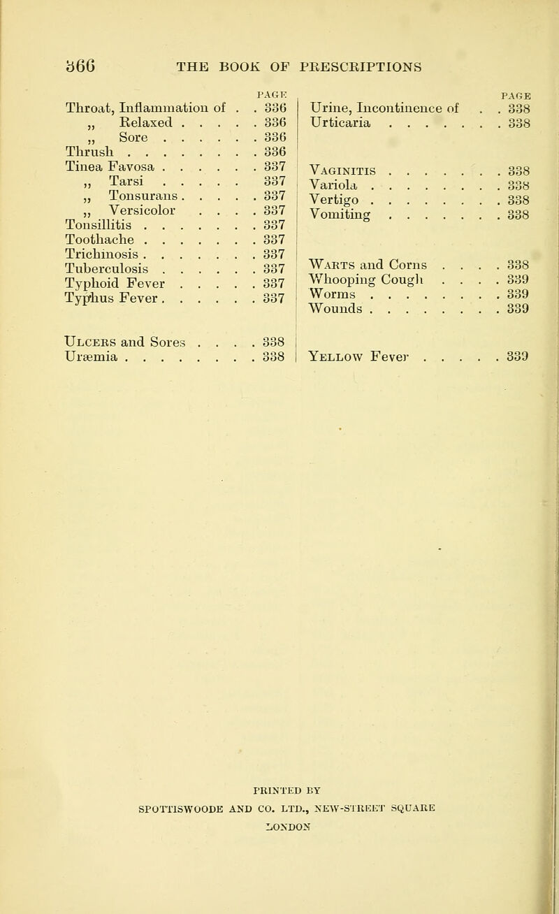 PAGK Throat, Inflammation of . . 336 „ Relaxed 336 „ Sore 336 Thrush 336 Tinea Favosa 337 „ Tarsi 337 „ Tonsurans 337 ,, Versicolor .... 337 Tonsillitis 337 Toothache 337 Trichinosis 337 Tuberculosis 337 Typhoid Fever 337 Typhus Fever 337 Ulceus and Sores .... 338 Uraemia 338 PAGE Urine, Incontinence of . . 338 Urticaria 338 Vaginitis 338 Variola 338 Vertigo 338 Vomiting 338 Warts and Corns .... 338 V/hooping Cougli .... 339 Worms 339 Wounds 339 Yellow Fever 339 PRINTED BY SPOTTISWOODE AND CO. LTD., NEW-STREET SQUARE LONDON