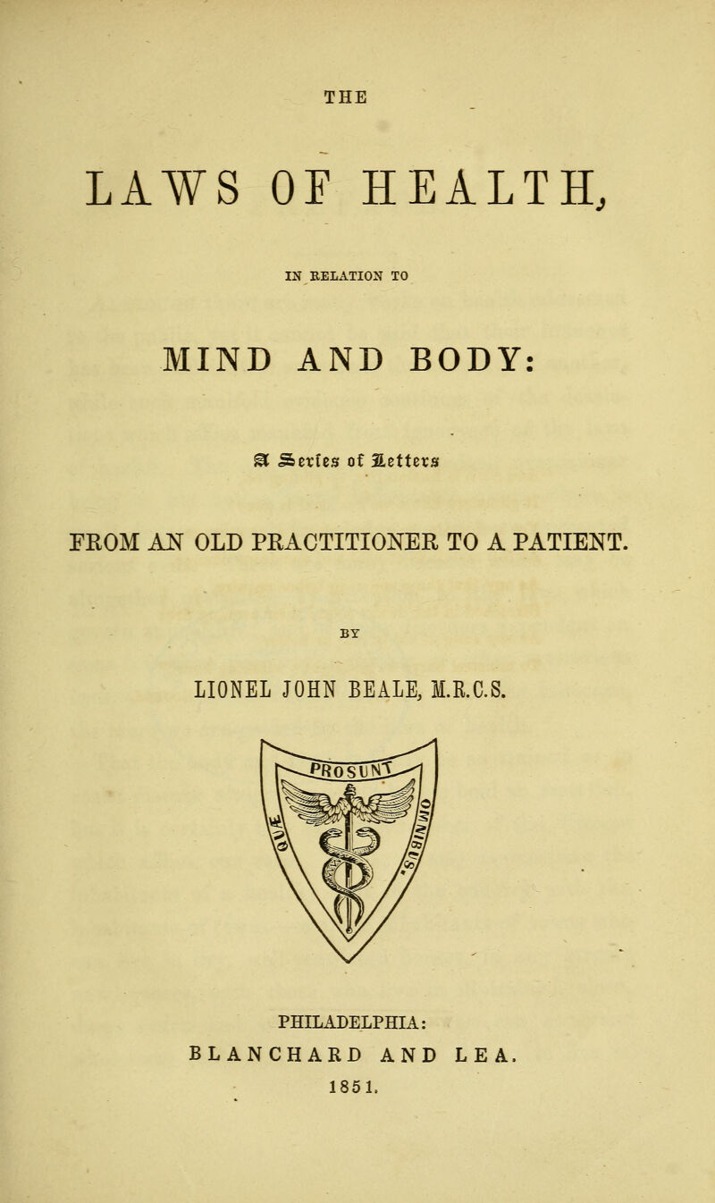 LAWS Or HEALTH, IN RELATION TO MIND AND BODY: ^ Series of Setters FROM AN OLD PRACTITIONER TO A PATIENT. BY LIONEL JOHN BEALE, M.R.C.S. PHILADELPHIA: BLANCHARD AND LEA, 1851,