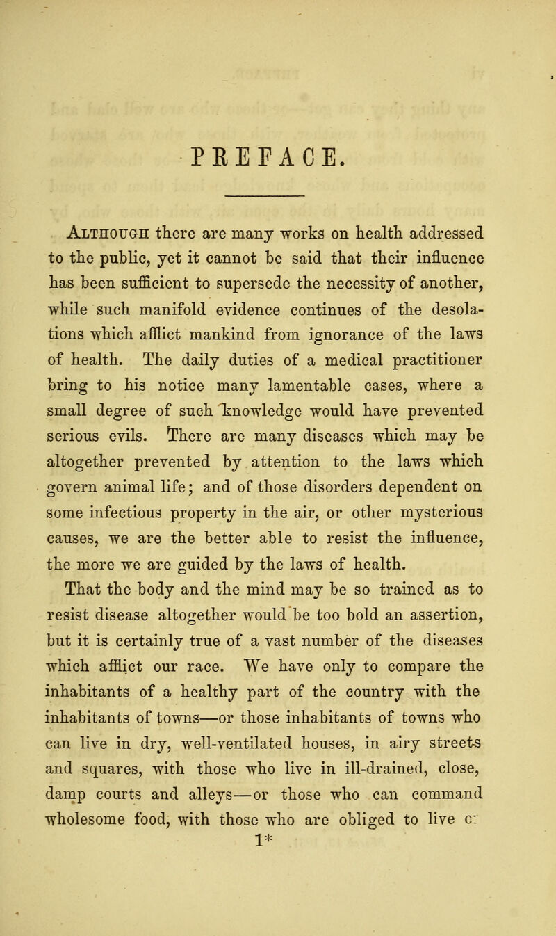 PKEFACE. Although there are many works on health addressed to the public, yet it cannot be said that their influence has been sufficient to supersede the necessity of another, while such manifold evidence continues of the desola- tions which afflict mankind from ignorance of the laws of health. The daily duties of a medical practitioner bring to his notice many lamentable cases, where a small degree of such 'knowledge would have prevented serious evils. There are many diseases which may be altogether prevented by attention to the laws which govern animal life; and of those disorders dependent on some infectious property in the air, or other mysterious causes, we are the better able to resist the influence, the more we are guided by the laws of health. That the body and the mind may be so trained as to resist disease altogether would be too bold an assertion, but it is certainly true of a vast number of the diseases which afflict our race. We have only to compare the inhabitants of a healthy part of the country with the inhabitants of towns—or those inhabitants of towns who can live in dry, well-ventilated houses, in airy streets and squares, with those who live in ill-drained, close, damp courts and alleys—or those who can command wholesome food, with those who are obliged to live o: 1*