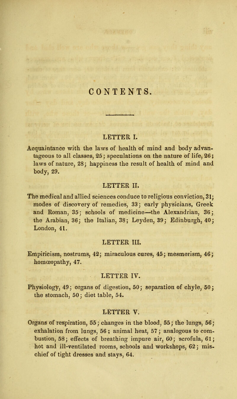 CONTENTS. LETTER I. Acquaintance with the laws of health of mind and body advan- tageous to all classes, 25; speculations on the nature of life, 26; laws of nature, 28; happiness the result of health of mind and body, 29. LETTER II. The medical and allied sciences conduce to religious conviction, 31; modes of discovery of remedies, 33; early physicians, Greek and Roman, 35; schools of medicine—the Alexandrian, 36; the Arabian, 36; the Italian, 38; Leyden, 39; Edinburgh, 40; London, 41. LETTER III. Empiricism, nostrums, 42; miraculous cures, 45; mesmerism, 46; homoeopathy, 47. LETTER IV. Physiology, 49; organs of digestion, 50; separation of chyle, 50; the stomach, 50; diet table, 54. LETTER V. Organs of respiration, 55; changes in the blood, 55; the lungs, 56; exhalation from lungs, 56 ; animal heat, 57; analogous to com- bustion, 58; effects of breathing impure air, 60; scrofula, 61; hot and ill-ventilated rooms, schools and workshops, 62; mis- chief of tight dresses and stays, 64.