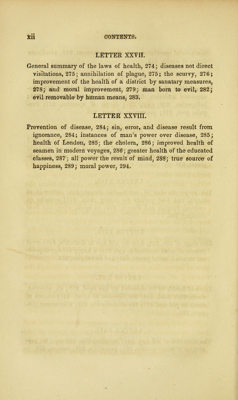 LETTER XXYII. General summary of the laws of health, 274; diseases not direct visitations, 275; annihilation of plague, 275; the scurvy, 276; improvement of the health of a district by sanatary measures, 278; and moral improvement, 279; man born to evil, 282; evil removable by human means, 283. LETTER XXVIII. Prevention of disease, 284; sin, error, and disease result from ignorance, 284; instances of man's power over disease, 285; health of London, 285; the cholera, 286; improved health of seamen in modern voyages, 286; greater health of the educated classes, 287; all power the result of mind, 288; true source of happiness, 289; moral power, 294.