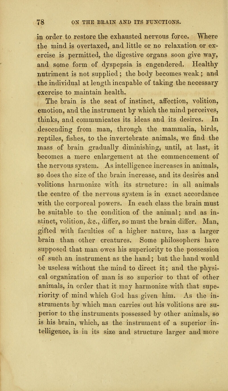 in order to restore the exhausted nervous force. Where the mind is overtaxed, and little or no relaxation or ex- ercise is permitted, the digestive organs soon give way, and some form of dyspepsia is engendered. Healthy nutriment is not supplied; the body becomes weak ; and the individual at length incapable of taking the necessary exercise to maintain health. The brain is the seat of instinct, affection, volition, emotion, and the instrument by which the mind perceives, thinks, and communicates its ideas and its desires. In descending from man, through the mammalia, birds, reptiles, fishes, to the invertebrate animals, we find the mass of brain gradually diminishing, until, at last, it becomes a mere enlargement at the commencement of the nervous system. As intelligence increases in animals, so does the size of the brain increase, and its desires and volitions harmonize with its structure: in all animals the centre of the nervous system is in exact accordance with the corporeal powers. In each class the brain must be suitable to the condition of the animal; and as in- stinct, volition, &c, differ, so must the brain differ. Man, gifted with faculties of a higher nature, has a larger brain than other creatures. Some philosophers have supposed that man owes his superiority to the possession of such an instrument as the hand; but the hand would be useless without the mind to direct it; and the physi- cal organization of man is so superior to that of other animals, in order that it may harmonize with that supe- riority of mind which God has given him. As the in- struments by which man carries out his volitions are su- perior to the instruments possessed by other animals, so is his brain, which, as the instrument of a superior in- telligence, is in its size and structure larger and more