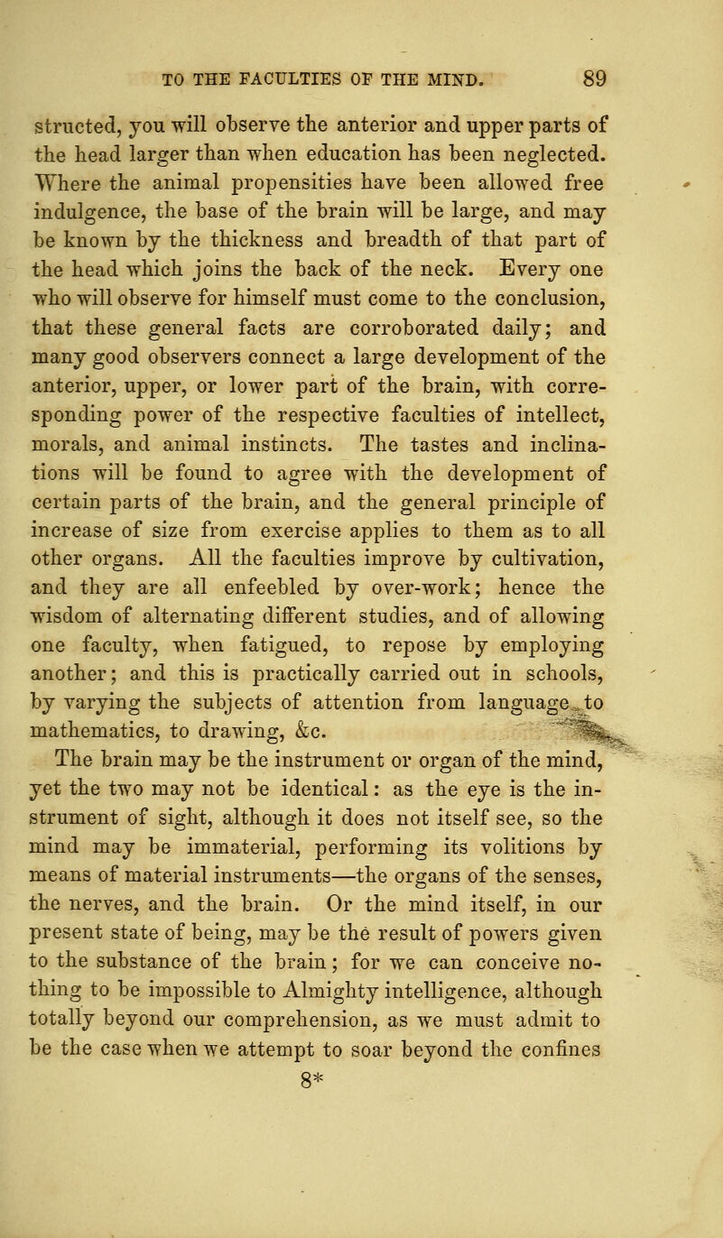 structed, you will observe the anterior and upper parts of the head larger than when education has been neglected. Where the animal propensities have been allowed free indulgence, the base of the brain will be large, and may be known by the thickness and breadth of that part of the head which joins the back of the neck. Every one who will observe for himself must come to the conclusion, that these general facts are corroborated daily; and many good observers connect a large development of the anterior, upper, or lower part of the brain, with corre- sponding power of the respective faculties of intellect, morals, and animal instincts. The tastes and inclina- tions will be found to agree with the development of certain parts of the brain, and the general principle of increase of size from exercise applies to them as to all other organs. All the faculties improve by cultivation, and they are all enfeebled by over-work; hence the wisdom of alternating different studies, and of allowing one faculty, when fatigued, to repose by employing another; and this is practically carried out in schools, by varying the subjects of attention from language*,to mathematics, to drawing, &c. The brain may be the instrument or organ of the mind, yet the two may not be identical: as the eye is the in- strument of sight, although it does not itself see, so the mind may be immaterial, performing its volitions by means of material instruments—the organs of the senses, the nerves, and the brain. Or the mind itself, in our present state of being, may be the result of powers given to the substance of the brain; for we can conceive no- thing to be impossible to Almighty intelligence, although totally beyond our comprehension, as we must admit to be the case when we attempt to soar beyond the confines 8*