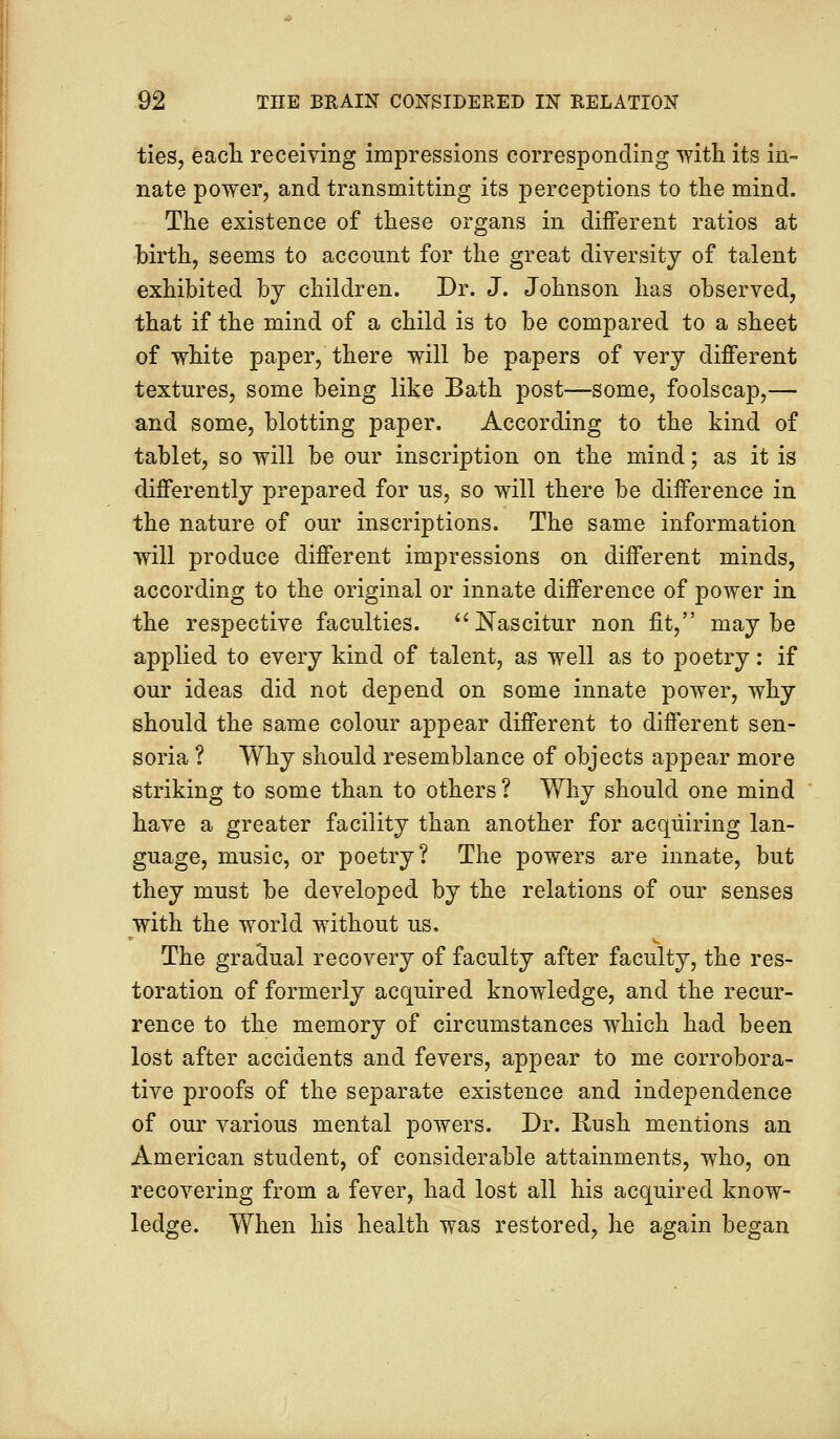 ties, each receiving impressions corresponding with its in- nate power, and transmitting its perceptions to the mind. The existence of these organs in different ratios at birth, seems to account for the great diversity of talent exhibited by children. Dr. J. Johnson has observed, that if the mind of a child is to be compared to a sheet of white paper, there will be papers of very different textures, some being like Bath post—some, foolscap,— and some, blotting paper. According to the kind of tablet, so will be our inscription on the mind; as it is differently prepared for us, so will there be difference in the nature of our inscriptions. The same information will produce different impressions on different minds, according to the original or innate difference of power in the respective faculties. Nascitur non fit, maybe applied to every kind of talent, as well as to poetry: if our ideas did not depend on some innate power, why should the same colour appear different to different sen- soria ? Why should resemblance of objects appear more striking to some than to others ? Why should one mind have a greater facility than another for acquiring lan- guage, music, or poetry? The powers are innate, but they must be developed by the relations of our senses with the world without us. The gradual recovery of faculty after faculty, the res- toration of formerly acquired knowledge, and the recur- rence to the memory of circumstances which had been lost after accidents and fevers, appear to me corrobora- tive proofs of the separate existence and independence of our various mental powers. Dr. Rush mentions an American student, of considerable attainments, who, on recovering from a fever, had lost all his acquired know- ledge. When his health was restored, he again began