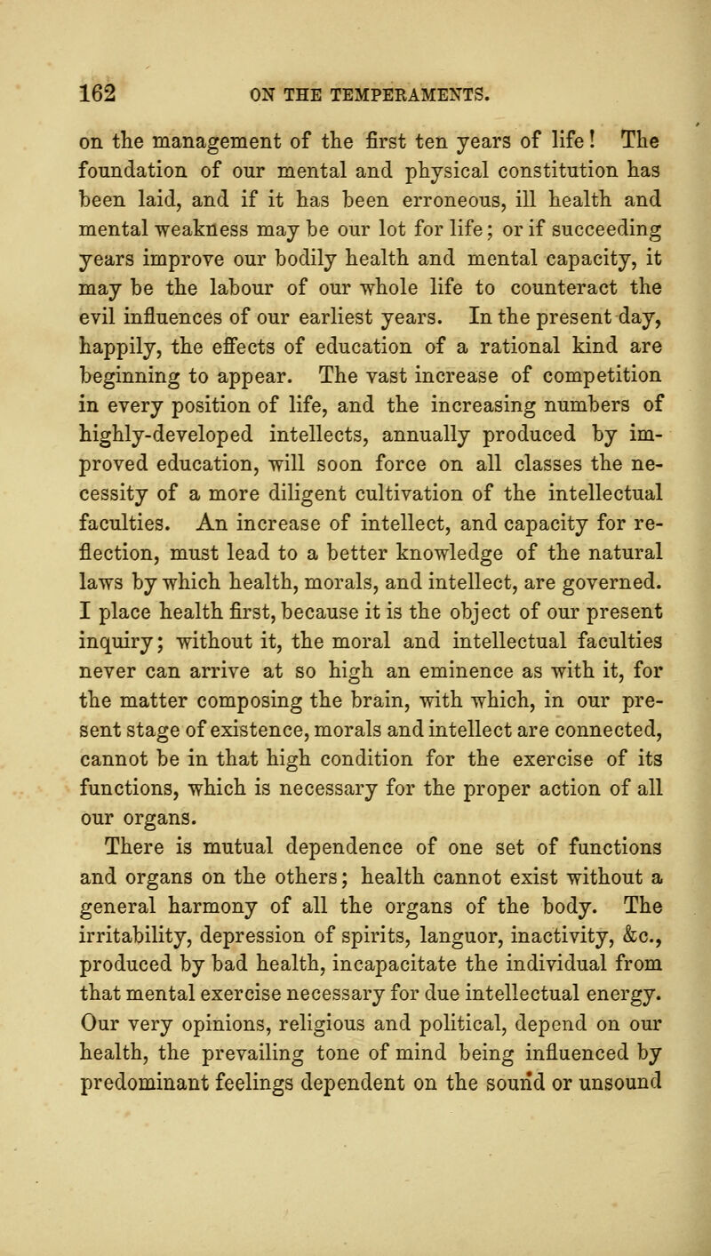 on the management of the first ten years of life! The foundation of our mental and physical constitution has been laid, and if it has been erroneous, ill health and mental weakness may be our lot for life; or if succeeding years improve our bodily health and mental capacity, it may be the labour of our whole life to counteract the evil influences of our earliest years. In the present day, happily, the effects of education of a rational kind are beginning to appear. The vast increase of competition in every position of life, and the increasing numbers of highly-developed intellects, annually produced by im- proved education, will soon force on all classes the ne- cessity of a more diligent cultivation of the intellectual faculties. An increase of intellect, and capacity for re- flection, must lead to a better knowledge of the natural laws by which health, morals, and intellect, are governed. I place health first, because it is the object of our present inquiry; without it, the moral and intellectual faculties never can arrive at so high an eminence as with it, for the matter composing the brain, with which, in our pre- sent stage of existence, morals and intellect are connected, cannot be in that high condition for the exercise of its functions, which is necessary for the proper action of all our organs. There is mutual dependence of one set of functions and organs on the others; health cannot exist without a general harmony of all the organs of the body. The irritability, depression of spirits, languor, inactivity, &c, produced by bad health, incapacitate the individual from that mental exercise necessary for due intellectual energy. Our very opinions, religious and political, depend on our health, the prevailing tone of mind being influenced by predominant feelings dependent on the sound or unsound