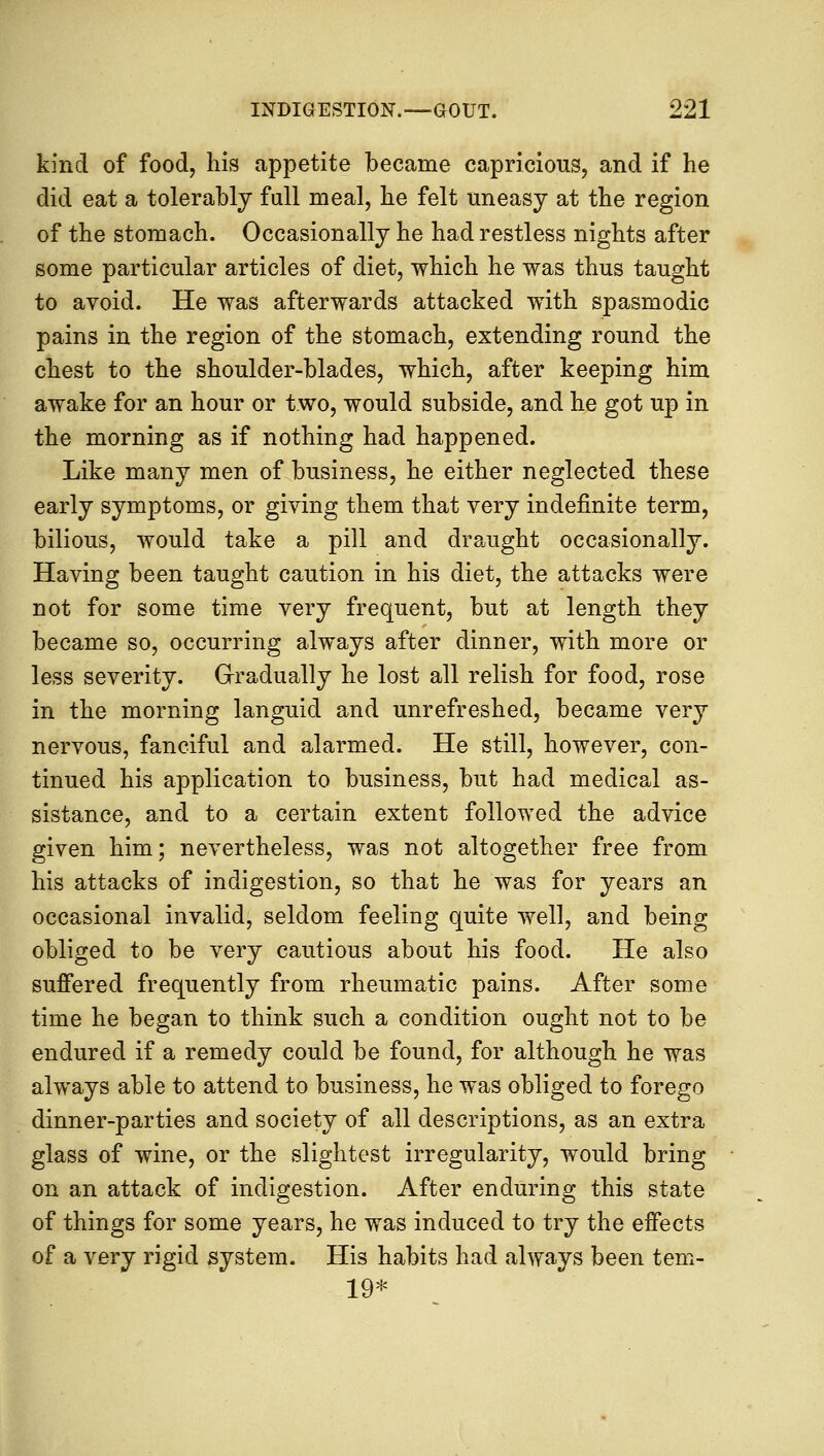 kind of food, his appetite became capricious, and if he did eat a tolerably full meal, he felt uneasy at the region of the stomach. Occasionally he had restless nights after some particular articles of diet, which he was thus taught to avoid. He was afterwards attacked with spasmodic pains in the region of the stomach, extending round the chest to the shoulder-blades, which, after keeping him awake for an hour or two, would subside, and he got up in the morning as if nothing had happened. Like many men of business, he either neglected these early symptoms, or giving them that very indefinite term, bilious, would take a pill and draught occasionally. Having been taught caution in his diet, the attacks were not for some time very frequent, but at length they became so, occurring always after dinner, with more or less severity. Gradually he lost all relish for food, rose in the morning languid and unrefreshed, became very nervous, fanciful and alarmed. He still, however, con- tinued his application to business, but had medical as- sistance, and to a certain extent followed the advice given him; nevertheless, was not altogether free from his attacks of indigestion, so that he was for years an occasional invalid, seldom feeling quite well, and being obliged to be very cautious about his food. He also suffered frequently from rheumatic pains. After some time he began to think such a condition ought not to be endured if a remedy could be found, for although he was always able to attend to business, he was obliged to forego dinner-parties and society of all descriptions, as an extra glass of wine, or the slightest irregularity, would bring on an attack of indigestion. After enduring this state of things for some years, he was induced to try the effects of a very rigid system. His habits had always been tem- 19*