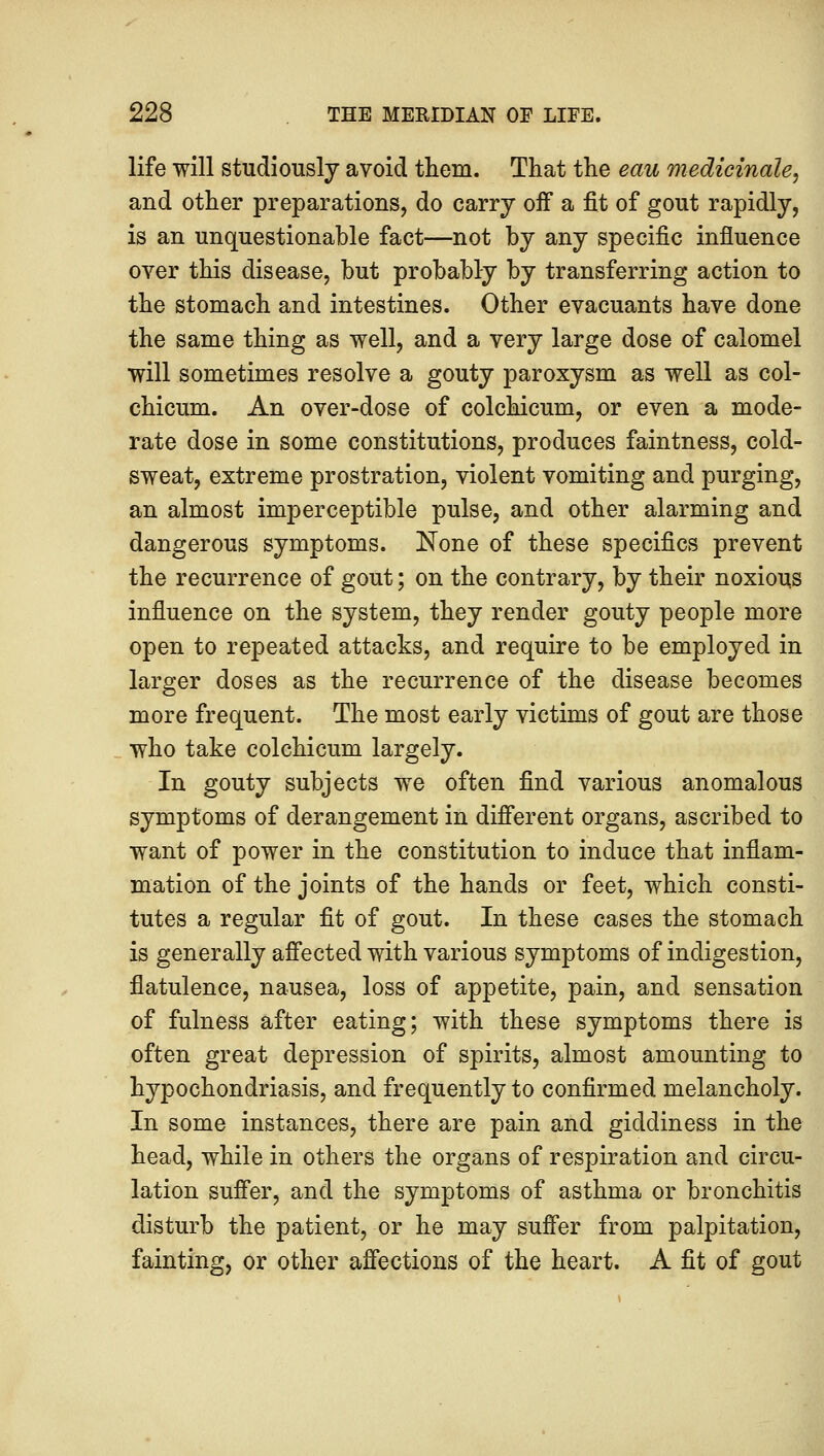 life will studiously avoid them. That the eau medicinale, and other preparations, do carry off a fit of gout rapidly, is an unquestionable fact—not by any specific influence over this disease, but probably by transferring action to the stomach and intestines. Other evacuants have done the same thing as well, and a very large dose of calomel will sometimes resolve a gouty paroxysm as well as col- chicum. An over-dose of colchicum, or even a mode- rate dose in some constitutions, produces faintness, cold- sweat, extreme prostration, violent vomiting and purging, an almost imperceptible pulse, and other alarming and dangerous symptoms. None of these specifics prevent the recurrence of gout; on the contrary, by their noxious influence on the system, they render gouty people more open to repeated attacks, and require to be employed in larger doses as the recurrence of the disease becomes more frequent. The most early victims of gout are those who take colchicum largely. In gouty subjects we often find various anomalous symptoms of derangement in different organs, ascribed to want of power in the constitution to induce that inflam- mation of the joints of the hands or feet, which consti- tutes a regular fit of gout. In these cases the stomach is generally affected with various symptoms of indigestion, flatulence, nausea, loss of appetite, pain, and sensation of fulness after eating; with these symptoms there is often great depression of spirits, almost amounting to hypochondriasis, and frequently to confirmed melancholy. In some instances, there are pain and giddiness in the head, while in others the organs of respiration and circu- lation suffer, and the symptoms of asthma or bronchitis disturb the patient, or he may suffer from palpitation, fainting, or other affections of the heart. A fit of gout