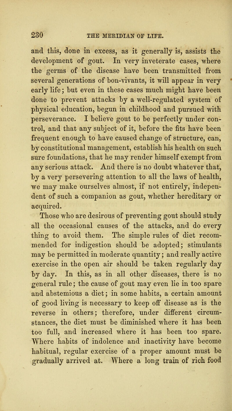 and this, done in excess, as it generally is, assists the development of gout. In very inveterate cases, where the germs of the disease have been transmitted from several generations of bon-vivants, it will appear in very early life; but even in these cases much might have been done to prevent attacks by a well-regulated system of physical education, begun in childhood and pursued with perseverance. I believe gout to be perfectly under con- trol, and that any subject of it, before the fits have been frequent enough to have caused change of structure, can, by constitutional management, establish his health on such sure foundations, that he may render himself exempt from any serious attack. And there is no doubt whatever that, by a very persevering attention to all the laws of health, we may make ourselves almost, if not entirely, indepen- dent of such a companion as gout, whether hereditary or acquired. Those who are desirous of preventing gout should study all the occasional causes of the attacks, and do every thing to avoid them. The simple rules of diet recom- mended for indigestion should be adopted; stimulants may be permitted in moderate quantity; and really active exercise in the open air should be taken regularly day by day. In this, as in all other diseases, there is no general rule; the cause of gout may even lie in too spare and abstemious a diet; in some habits, a certain amount of good living is necessary to keep off disease as is the reverse in others; therefore, under different circum- stances, the diet must be diminished where it has been too full, and increased where it has been too spare. Where habits of indolence and inactivity have become habitual, regular exercise of a proper amount must be gradually arrived at. Where a long train of rich food