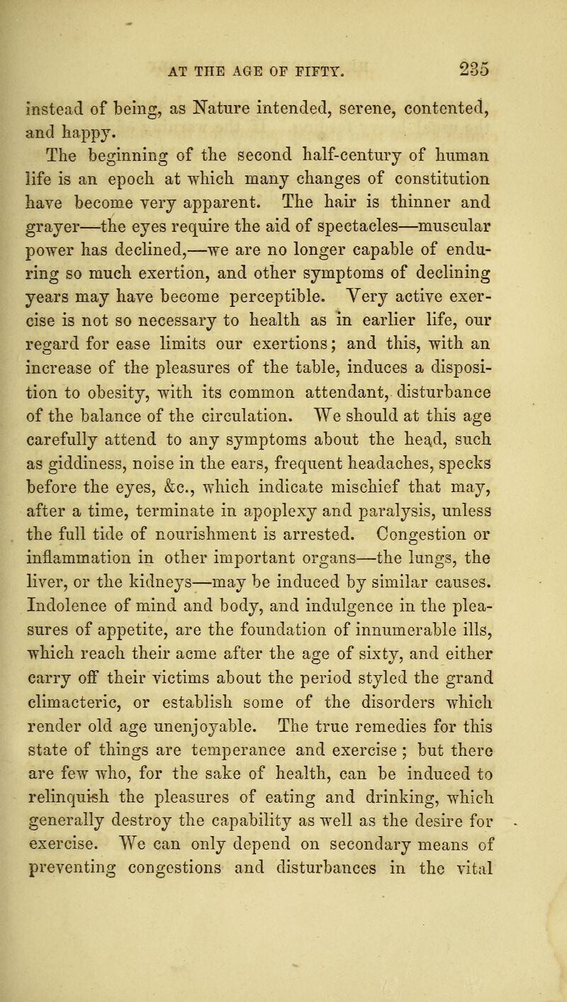 instead of being, as Nature intended, serene, contented, and happy. The beginning of the second half-century of human life is an epoch at which many changes of constitution have become very apparent. The hair is thinner and grayer—the eyes require the aid of spectacles—muscular power has declined,—we are no longer capable of endu- ring so much exertion, and other symptoms of declining years may have become perceptible. Yery active exer- cise is not so necessary to health as in earlier life, our regard for ease limits our exertions; and this, with an increase of the pleasures of the table, induces a disposi- tion to obesity, with its common attendant, disturbance of the balance of the circulation. We should at this age carefully attend to any symptoms about the head, such as giddiness, noise in the ears, frequent headaches, specks before the eyes, &c, which indicate mischief that may, after a time, terminate in apoplexy and paralysis, unless the full tide of nourishment is arrested. Congestion or inflammation in other important organs—the lungs, the liver, or the kidneys—may be induced by similar causes. Indolence of mind and body, and indulgence in the plea- sures of appetite, are the foundation of innumerable ills, which reach their acme after the age of sixty, and either carry off their victims about the period styled the grand climacteric, or establish some of the disorders which render old age unenjoyable. The true remedies for this state of things are temperance and exercise ; but there are few who, for the sake of health, can be induced to relinquish the pleasures of eating and drinking, which generally destroy the capability as well as the desire for exercise. We can only depend on secondary means of preventing congestions and disturbances in the vital