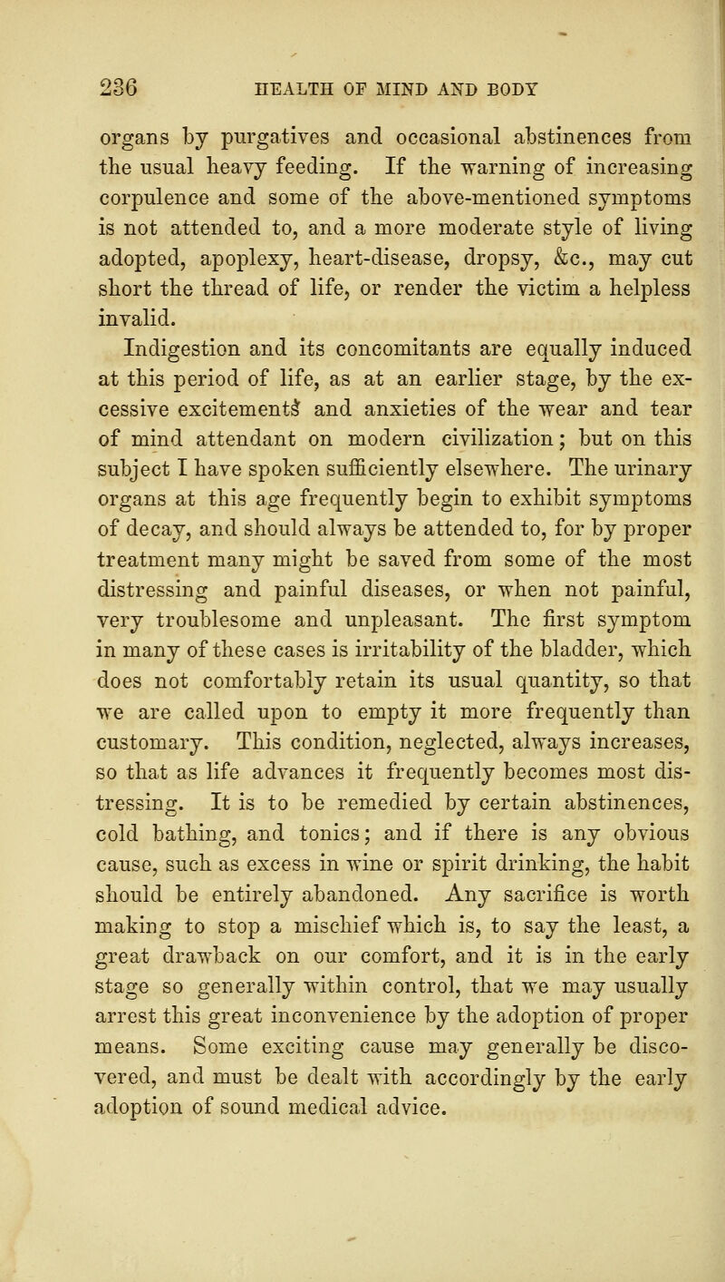 organs by purgatives and occasional abstinences from the usual heavy feeding. If the warning of increasing corpulence and some of the above-mentioned symptoms is not attended to, and a more moderate style of living adopted, apoplexy, heart-disease, dropsy, &c, may cut short the thread of life, or render the victim a helpless invalid. Indigestion and its concomitants are equally induced at this period of life, as at an earlier stage, by the ex- cessive excitements* and anxieties of the wear and tear of mind attendant on modern civilization; but on this subject I have spoken sufficiently elsewhere. The urinary organs at this age frequently begin to exhibit symptoms of decay, and should always be attended to, for by proper treatment many might be saved from some of the most distressing and painful diseases, or when not painful, very troublesome and unpleasant. The first symptom in many of these cases is irritability of the bladder, which does not comfortably retain its usual quantity, so that we are called upon to empty it more frequently than customary. This condition, neglected, always increases, so that as life advances it frequently becomes most dis- tressing. It is to be remedied by certain abstinences, cold bathing, and tonics; and if there is any obvious cause, such as excess in wine or spirit drinking, the habit should be entirely abandoned. Any sacrifice is worth making to stop a mischief which is, to say the least, a great drawback on our comfort, and it is in the early stage so generally within control, that we may usually arrest this great inconvenience by the adoption of proper means. Some exciting cause may generally be disco- vered, and must be dealt with accordingly by the early adoption of sound medical advice.