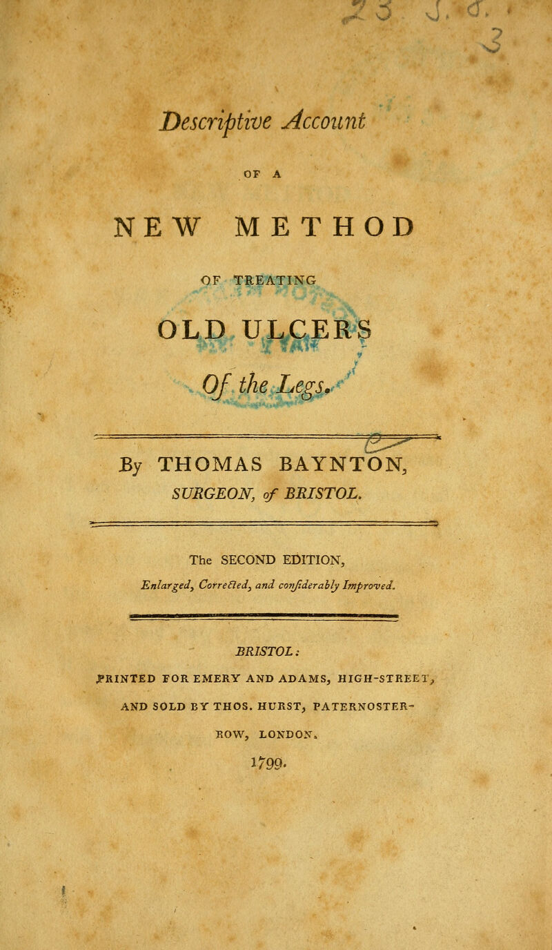 ^7 -C f Descriptive Account OF A NEW METHOD OF TREATING OLD UL^CERS Of the Legs.,y By THOMAS BAYNTON, SURGEON, of BRISTOL. The SECOND EDITION, Enlargedy CorreEled^ and, conjiderahly Improved. BRISTOL: PRINTED FOR EMERY AND ADAMS, HIGH-STREET^ AND SOLD BY THOS. HURST, PATERNOSTER- ROW, LONDON. 1799'