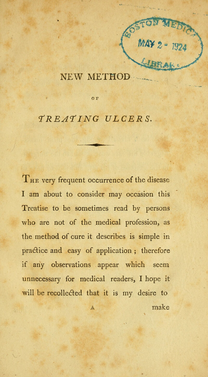 NEW METHOD TREATING ULCERS. The very frequent occurrence of the disease I am about to consider may occasion this Treatise to be sometimes read by persons who are not of the medical profession, as the method of cure it describes is simple in pradlice and easy of application ; therefore if any observations appear which seem unnecessary for medical readers, I hope it will be recoUeded that it is my desire to A make