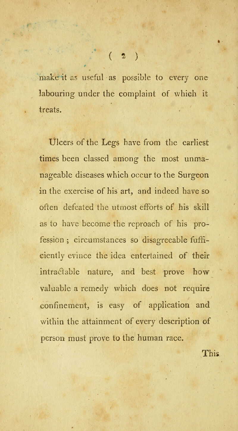 ■ ( ^ ) make it as useful as possible to every one labouring under the complaint of which it treats. Ulcers of the Legs have from the earliest times been classed among the most unma- nageable diseases which occur to the Surgeon in the exercise of his art, and indeed have so often defeated the utmost efforts of his skill as to have become the reproach of his pro- fession ; circumstances so disagreeable fliffi- ciently evince the idea entertained of their intra61able nature, and best prove how valuable a remedy which does not require confinement, is easy of application and within the attainment of every description of person must prove to the human race. Thii