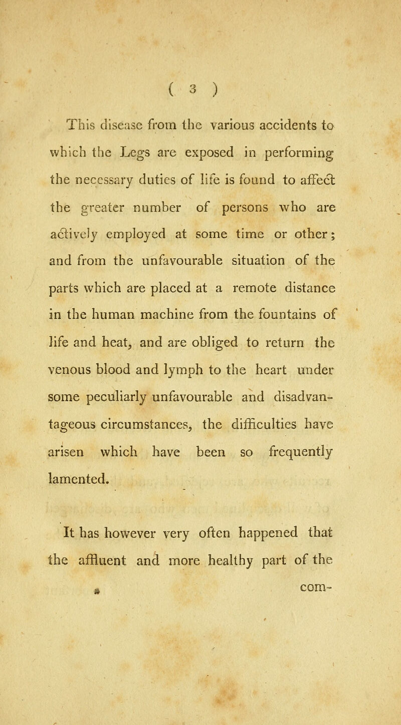 This disease from the various accidents to which the Legs are exposed in performing the necessary duties of life is found to affect the greater number of persons who are actively employed at some time or other; and from the unfavourable situation of the parts which are placed at a remote distance in the human machine from the fountains of life and heat, and are obliged to return the venous blood and lymph to the heart under some peculiarly unfavourable and disadvan- tageous circumstances, the difficulties have arisen which have been so frequently lamented. It has however very often happened that the affluent and more healthy part of the .^ com-