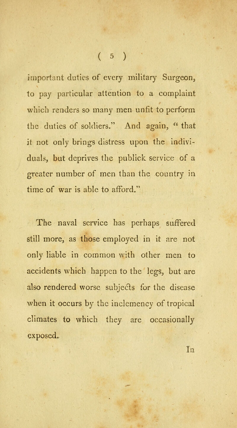 important duties of every military Sargeonj to pay particular attention to a complaint which renders so many men unfit to perform the duties of soldiers. And again^  that it not only brings distress upon the indivi- duals, but deprives the publick service of a greater number of men than the country in time of war is able to afford. The naval service has perhaps suffered still more, as those employed in it are not only liable in common with other men to accidents which happen to the legs, but are also rendered worse subjeds for the disease when it occurs by the inclemency of tropical climates to which they are occasionally exposed, 111